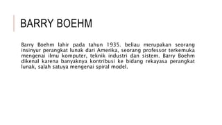 BARRY BOEHM
Barry Boehm lahir pada tahun 1935. beliau merupakan seorang
insinyur perangkat lunak dari Amerika, seorang professor terkemuka
mengenai ilmu komputer, teknik industri dan sistem. Barry Boehm
dikenal karena banyaknya kontribusi ke bidang rekayasa perangkat
lunak, salah satuya mengenai spiral model.
 