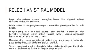 KELEBIHAN SPIRAL MODEL
Dapat disesuaikan supaya perangkat lunak bisa dipakai selama
software komputer menyala.
Lebih cocok untuk pengembangan sistem dan perangkat lunak skala
besar.
Pengembang dan pemakai dapat lebih mudah memahami dan
bereaksi terhadap resiko setiap tingkat evolusi karena perangkat
lunak terus bekerja selama proses.
Menggunakan prototipe sebagai mekanisme pengurangan resiko dan
pada setiap keadaan di dalam evolusi produk.
Tetap mengikuti langkah-langkah dalam siklus kehidupan klasik dan
memasukkannya ke dalam kerangka kerja iteratif.
 