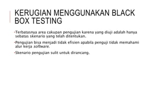 KERUGIAN MENGGUNAKAN BLACK
BOX TESTING
•Terbatasnya area cakupan pengujian karena yang diuji adalah hanya
sebatas skenario yang telah ditentukan.
•Pengujian bisa menjadi tidak efisien apabila penguji tidak memahami
alur kerja software.
•Skenario pengujian sulit untuk dirancang.
 