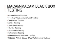 MACAM-MACAM BLACK BOX
TESTING
•Equivalence Partitioning
•Boundary Value Analysis/Limit Testing
•Comparison Testing
•Sample Testing
•Robustness Testing
•Behavior Testing
•Requirement Testing
•Performance Testing
•Uji Ketahanan (Endurance Testing)
•Uji Sebab-Akibat (Cause-Effect Relationship Testing)
 
