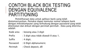 CONTOH BLACK BOX TESTING
DENGAN EQUIVALENCE
PARTITIONING
Pemeliharaan data untuk aplikasi bank yang telah
diotomasisasikan. Pemakai dapat memutar nomor telepon bank
dengan mikrokomputer yang terhubung dengan password yang telah
ditentukan dan diikuti dengan perintah perintah . Data yang diterima
adalah:
Kode area : kosong atau 3 digit
Prefix : 3 digit atau tidak diawali 0 atau 1.
Suffix : 4 digit.
Password : 6 Digit alphanumeric
Perintah : Check deposit, dll
 