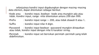 selanjutnya kondisi input digabungkan dengan masing-masing
data elemen, dapat ditentukan sebagai berikut:
•Kode area : kondisi input, boolean –kode area mungkin ada atau
tidak. Kondisi input, range –nilai ditentukan antara 200 dan 999.
•Prefix : kondisi input range > 200, atau tidak diawali 0 atau 1.
•Suffix : kondisi input nilai 4 digit.
•Password : kondisi input boolean –password mungkin diinputkan
atau tidak, kondisi input dengan nilai 6 karakter string.
•Perintah : kondisi input set berisikan perintah-perintah yang telah
didefinisikan.
 