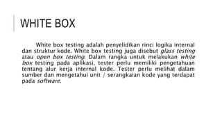 WHITE BOX
White box testing adalah penyelidikan rinci logika internal
dan struktur kode. White box testing juga disebut glass testing
atau open box testing. Dalam rangka untuk melakukan white
box testing pada aplikasi, tester perlu memiliki pengetahuan
tentang alur kerja internal kode. Tester perlu melihat dalam
sumber dan mengetahui unit / serangkaian kode yang terdapat
pada software.
 