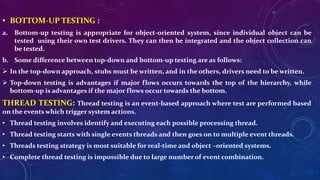 • BOTTOM-UP TESTING :
a. Bottom-up testing is appropriate for object-oriented system, since individual object can be
tested using their own test drivers. They can then be integrated and the object collection can
be tested.
b. Some difference between top-down and bottom-up testing are as follows:
 In the top-down approach, stubs must be written, and in the others, drivers need to be written.
 Top-down testing is advantages if major flows occurs towards the top of the hierarchy, while
bottom-up is advantages if the major flows occur towards the bottom.
THREAD TESTING: Thread testing is an event-based approach where test are performed based
on the events which trigger system actions.
• Thread testing involves identify and executing each possible processing thread.
• Thread testing starts with single events threads and then goes on to multiple event threads.
• Threads testing strategy is most suitable for real-time and object –oriented systems.
• Complete thread testing is impossible due to large number of event combination.
 