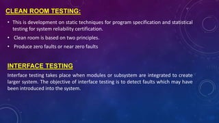 CLEAN ROOM TESTING:
• This is development on static techniques for program specification and statistical
testing for system reliability certification.
• Clean room is based on two principles.
• Produce zero faults or near zero faults
INTERFACE TESTING
Interface testing takes place when modules or subsystem are integrated to create
larger system. The objective of interface testing is to detect faults which may have
been introduced into the system.
 