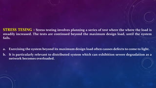 STRESS TESING : Stress testing involves planning a series of test where the where the load is
steadily increased. The tests are continued beyond the maximum design load, until the system
fails.
a. Exercising the system beyond its maximum design load often causes defects to come to light.
b. It is particularly relevant to distributed system which can exhibition severe degradation as a
network becomes overloaded.
 