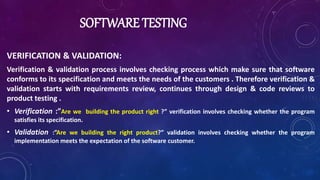 SOFTWARE TESTING
VERIFICATION & VALIDATION:
Verification & validation process involves checking process which make sure that software
conforms to its specification and meets the needs of the customers . Therefore verification &
validation starts with requirements review, continues through design & code reviews to
product testing .
• Verification :”Are we building the product right ?” verification involves checking whether the program
satisfies its specification.
• Validation :”Are we building the right product?” validation involves checking whether the program
implementation meets the expectation of the software customer.
 