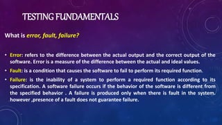 TESTING FUNDAMENTALS
What is error, fault, failure?
• Error: refers to the difference between the actual output and the correct output of the
software. Error is a measure of the difference between the actual and ideal values.
• Fault: is a condition that causes the software to fail to perform its required function.
• Failure: is the inability of a system to perform a required function according to its
specification. A software failure occurs if the behavior of the software is different from
the specified behavior . A failure is produced only when there is fault in the system.
however ,presence of a fault does not guarantee failure.
 