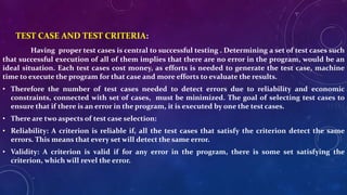 TEST CASE AND TEST CRITERIA:
Having proper test cases is central to successful testing . Determining a set of test cases such
that successful execution of all of them implies that there are no error in the program, would be an
ideal situation. Each test cases cost money, as efforts is needed to generate the test case, machine
time to execute the program for that case and more efforts to evaluate the results.
• Therefore the number of test cases needed to detect errors due to reliability and economic
constraints, connected with set of cases, must be minimized. The goal of selecting test cases to
ensure that if there is an error in the program, it is executed by one the test cases.
• There are two aspects of test case selection:
• Reliability: A criterion is reliable if, all the test cases that satisfy the criterion detect the same
errors. This means that every set will detect the same error.
• Validity: A criterion is valid if for any error in the program, there is some set satisfying the
criterion, which will revel the error.
 