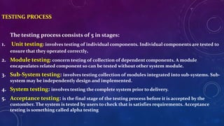 TESTING PROCESS
The testing process consists of 5 in stages:
1. Unit testing: involves testing of individual components. Individual components are tested to
ensure that they operated correctly.
2. Module testing: concern testing of collection of dependent components. A module
encapsulates related component so can be tested without other system module.
3. Sub-System testing: involves testing collection of modules integrated into sub-systems. Sub-
system may be independently design and implemented.
4. System testing: involves testing the complete system prior to delivery.
5. Acceptance testing: is the final stage of the testing process before it is accepted by the
customber. The system is tested by users to check that is satisfies requirements. Acceptance
testing is something called alpha testing
 