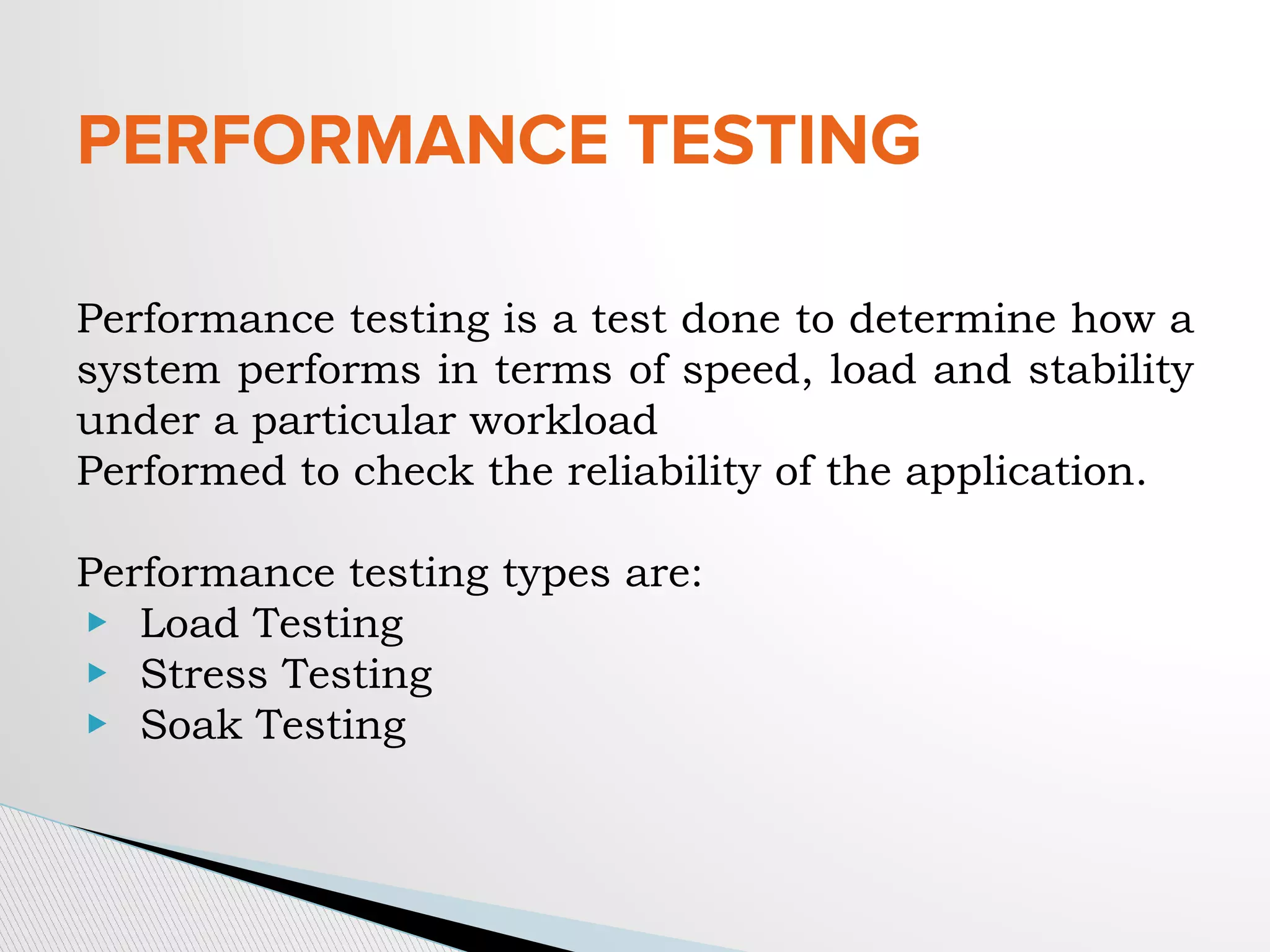 PERFORMANCE TESTING
Performance testing is a test done to determine how a
system performs in terms of speed, load and stability
under a particular workload
Performed to check the reliability of the application.
Performance testing types are:
▶ Load Testing
▶ Stress Testing
▶ Soak Testing
 