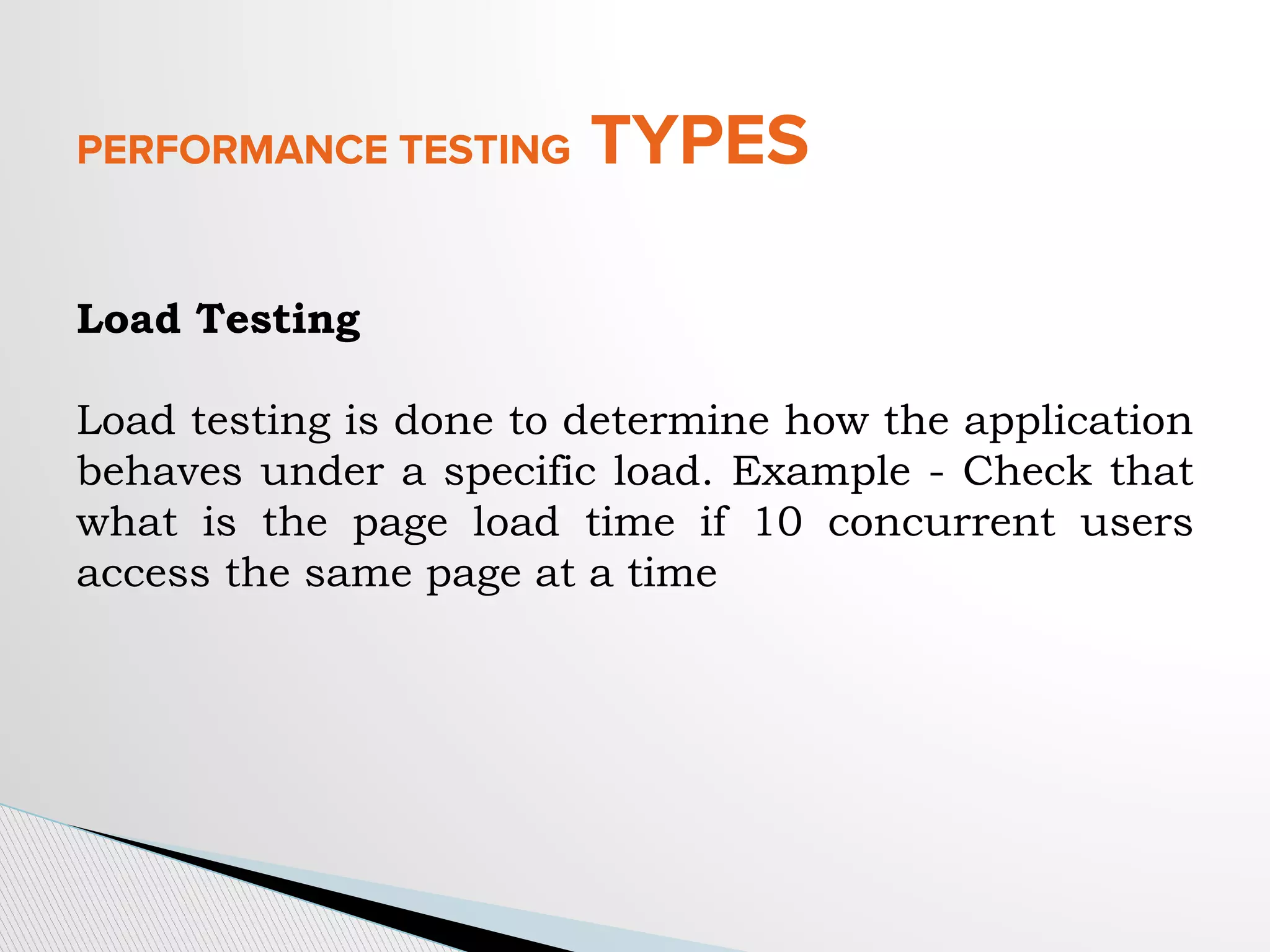 PERFORMANCE TESTING TYPES
Load Testing
Load testing is done to determine how the application
behaves under a specific load. Example - Check that
what is the page load time if 10 concurrent users
access the same page at a time
 
