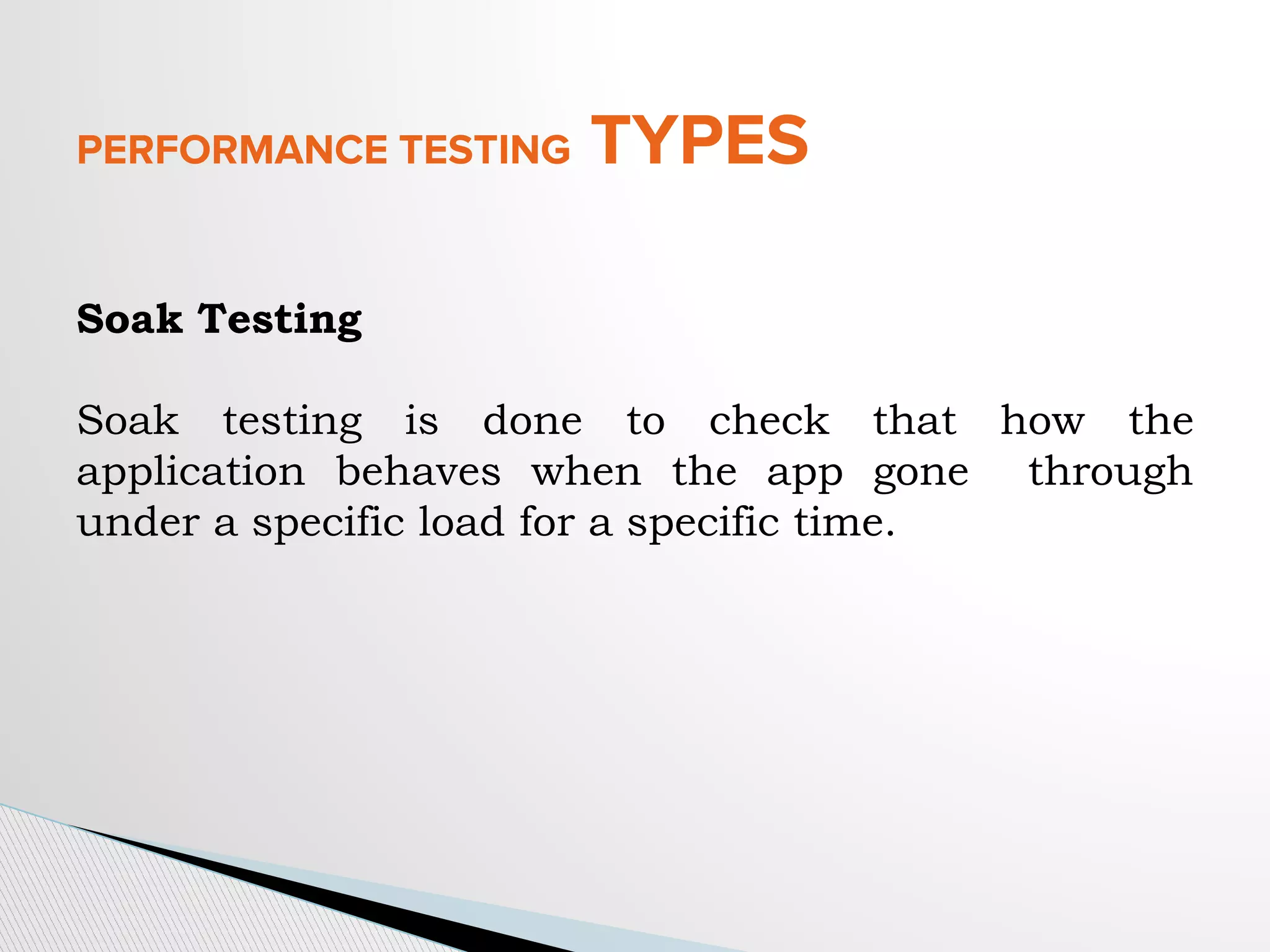 PERFORMANCE TESTING TYPES
Soak Testing
Soak testing is done to check that how the
application behaves when the app gone through
under a specific load for a specific time.
 