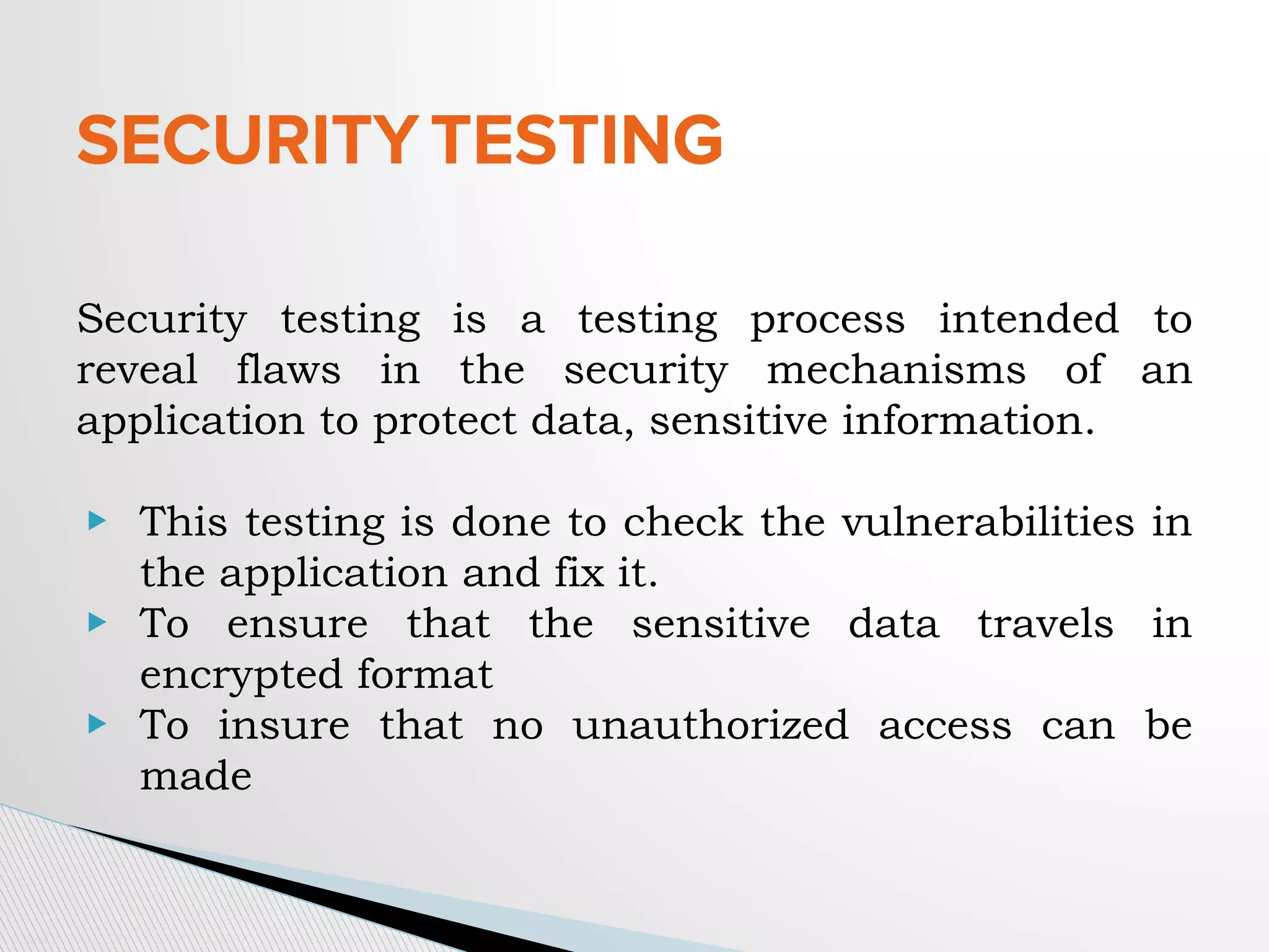 SECURITYTESTING
Security testing is a testing process intended to
reveal flaws in the security mechanisms of an
application to protect data, sensitive information.
▶ This testing is done to check the vulnerabilities in
the application and fix it.
▶ To ensure that the sensitive data travels in
encrypted format
▶ To insure that no unauthorized access can be
made
 