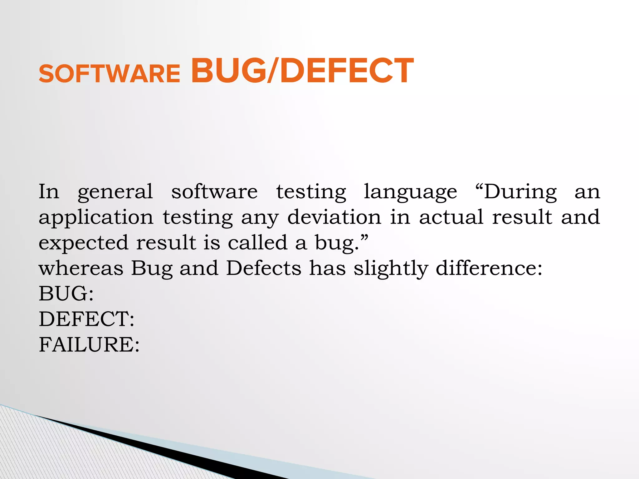 SOFTWARE BUG/DEFECT
In general software testing language “During an
application testing any deviation in actual result and
expected result is called a bug.”
whereas Bug and Defects has slightly difference:
BUG:
DEFECT:
FAILURE:
 
