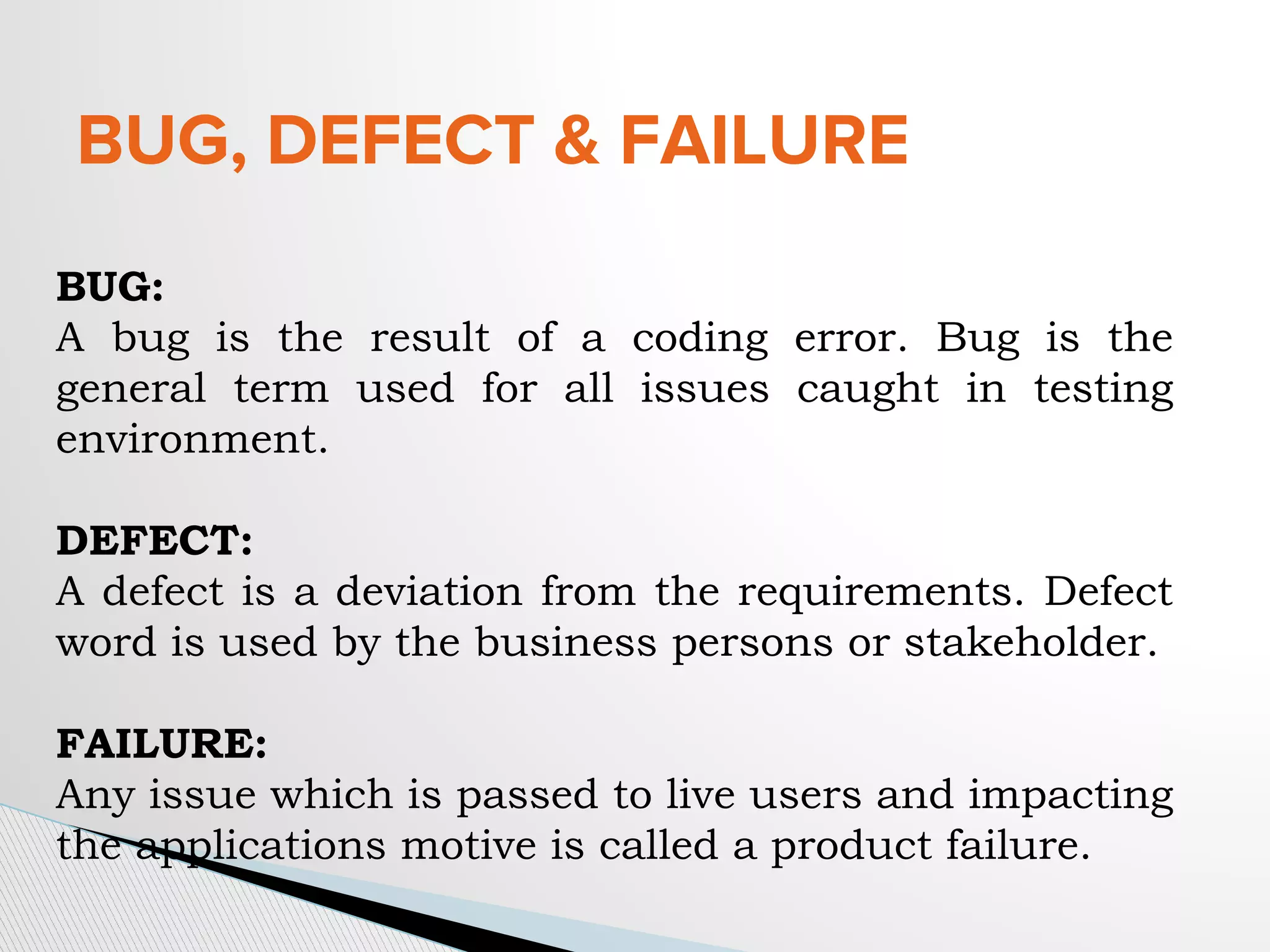 BUG, DEFECT & FAILURE
BUG:
A bug is the result of a coding error. Bug is the
general term used for all issues caught in testing
environment.
DEFECT:
A defect is a deviation from the requirements. Defect
word is used by the business persons or stakeholder.
FAILURE:
Any issue which is passed to live users and impacting
the applications motive is called a product failure.
 