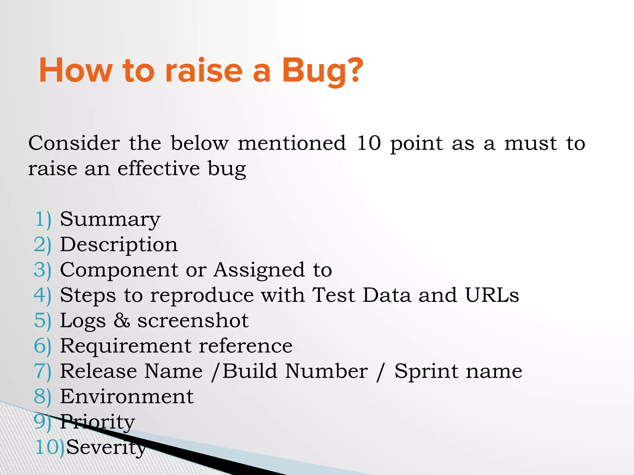 How to raise a Bug?
Consider the below mentioned 10 point as a must to
raise an effective bug
1) Summary
2) Description
3) Component or Assigned to
4) Steps to reproduce with Test Data and URLs
5) Logs & screenshot
6) Requirement reference
7) Release Name /Build Number / Sprint name
8) Environment
9) Priority
10)Severity
 