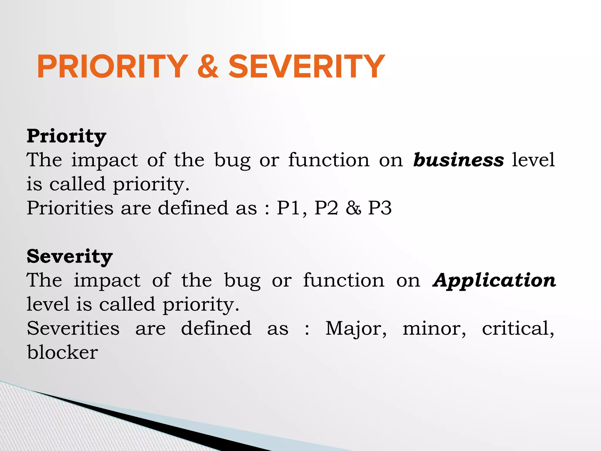 PRIORITY & SEVERITY
Priority
The impact of the bug or function on business level
is called priority.
Priorities are defined as : P1, P2 & P3
Severity
The impact of the bug or function on Application
level is called priority.
Severities are defined as : Major, minor, critical,
blocker
 
