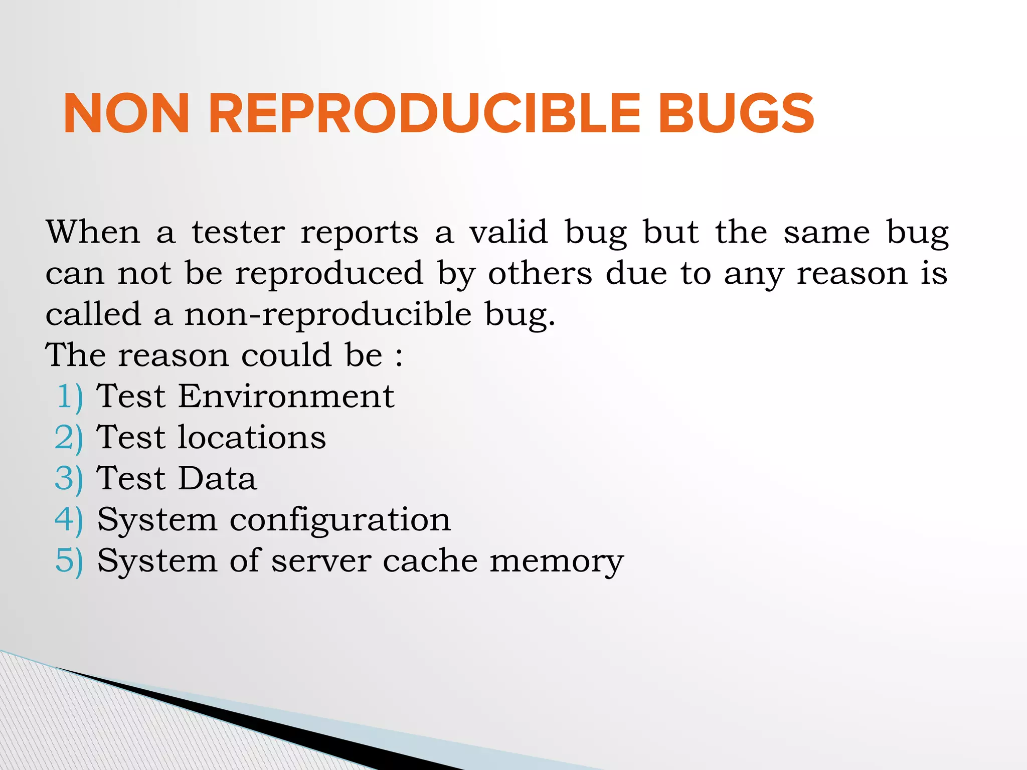 NON REPRODUCIBLE BUGS
When a tester reports a valid bug but the same bug
can not be reproduced by others due to any reason is
called a non-reproducible bug.
The reason could be :
1) Test Environment
2) Test locations
3) Test Data
4) System configuration
5) System of server cache memory
 