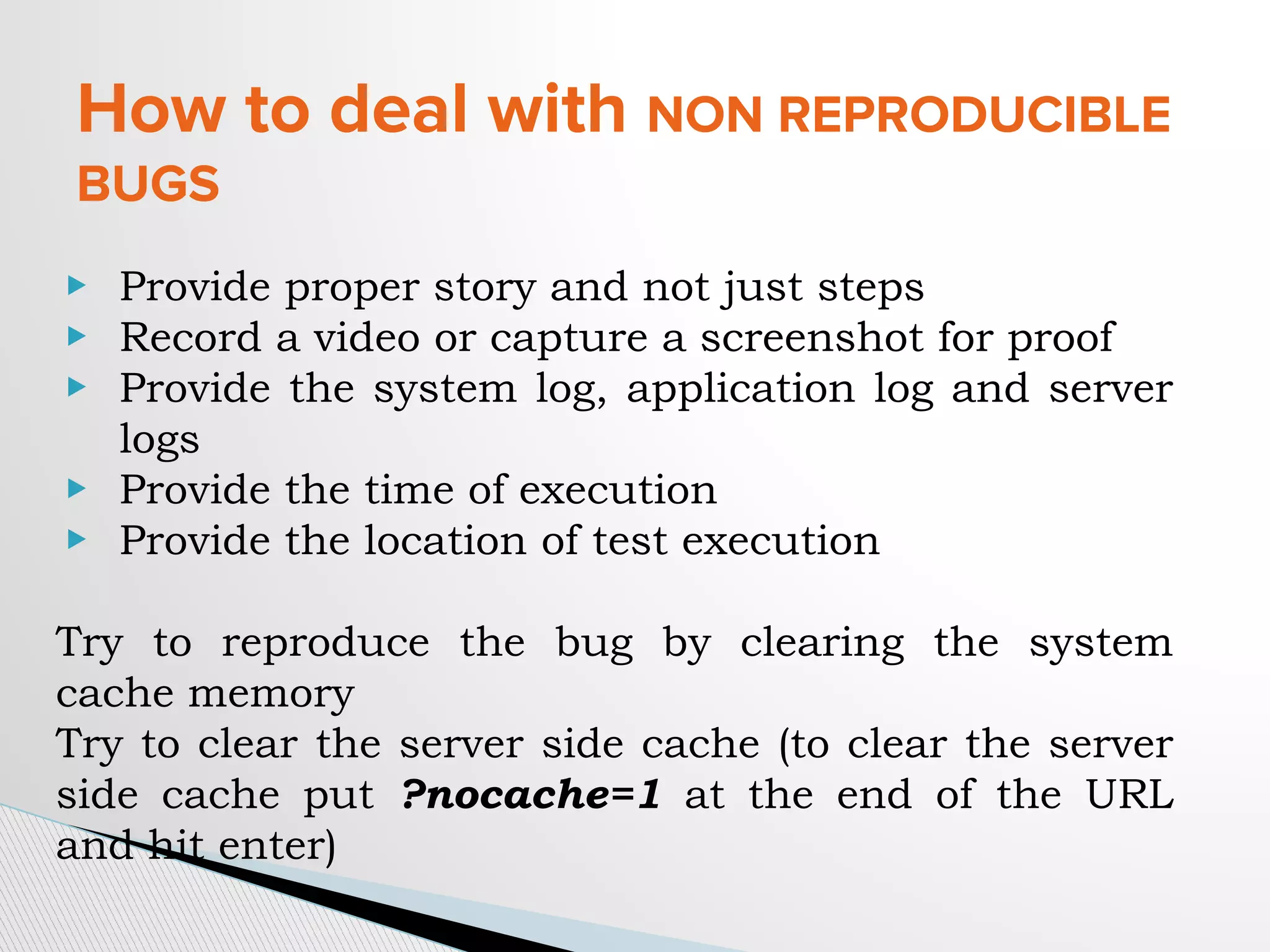 How to deal with NON REPRODUCIBLE
BUGS
▶ Provide proper story and not just steps
▶ Record a video or capture a screenshot for proof
▶ Provide the system log, application log and server
logs
▶ Provide the time of execution
▶ Provide the location of test execution
Try to reproduce the bug by clearing the system
cache memory
Try to clear the server side cache (to clear the server
side cache put ?nocache=1 at the end of the URL
and hit enter)
 