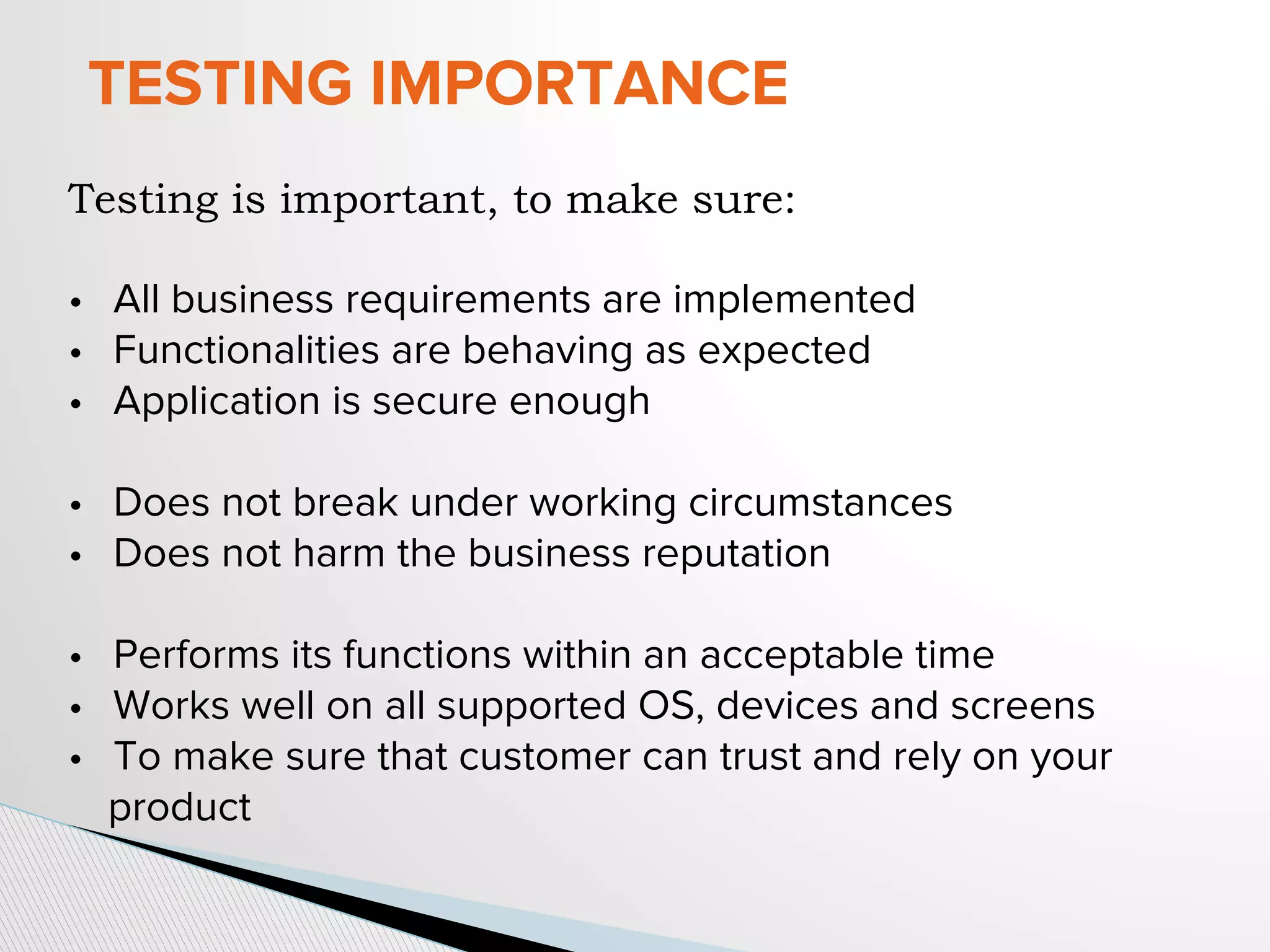 TESTING IMPORTANCE
Testing is important, to make sure:
• All business requirements are implemented
• Functionalities are behaving as expected
• Application is secure enough
• Does not break under working circumstances
• Does not harm the business reputation
• Performs its functions within an acceptable time
• Works well on all supported OS, devices and screens
• To make sure that customer can trust and rely on your
product
 