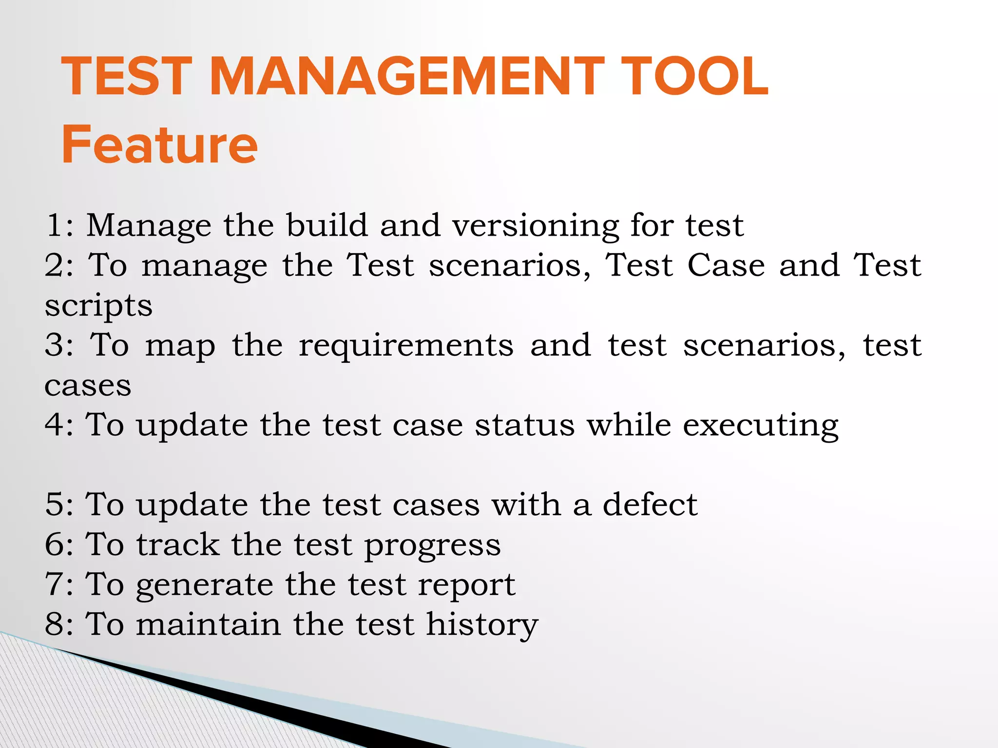 TEST MANAGEMENT TOOL
Feature
1: Manage the build and versioning for test
2: To manage the Test scenarios, Test Case and Test
scripts
3: To map the requirements and test scenarios, test
cases
4: To update the test case status while executing
5: To update the test cases with a defect
6: To track the test progress
7: To generate the test report
8: To maintain the test history
 