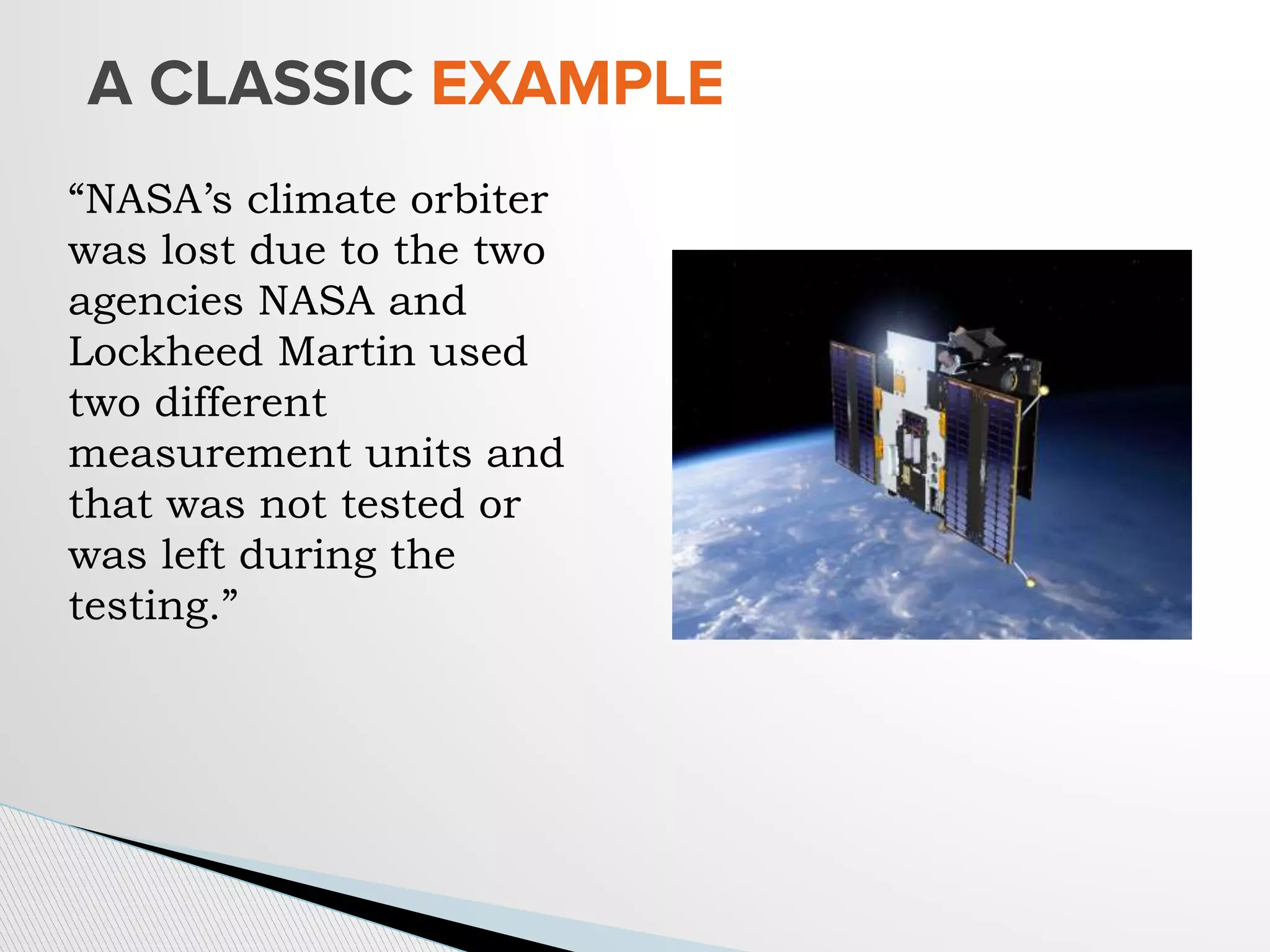 A CLASSIC EXAMPLE
“NASA’s climate orbiter
was lost due to the two
agencies NASA and
Lockheed Martin used
two different
measurement units and
that was not tested or
was left during the
testing.”
 