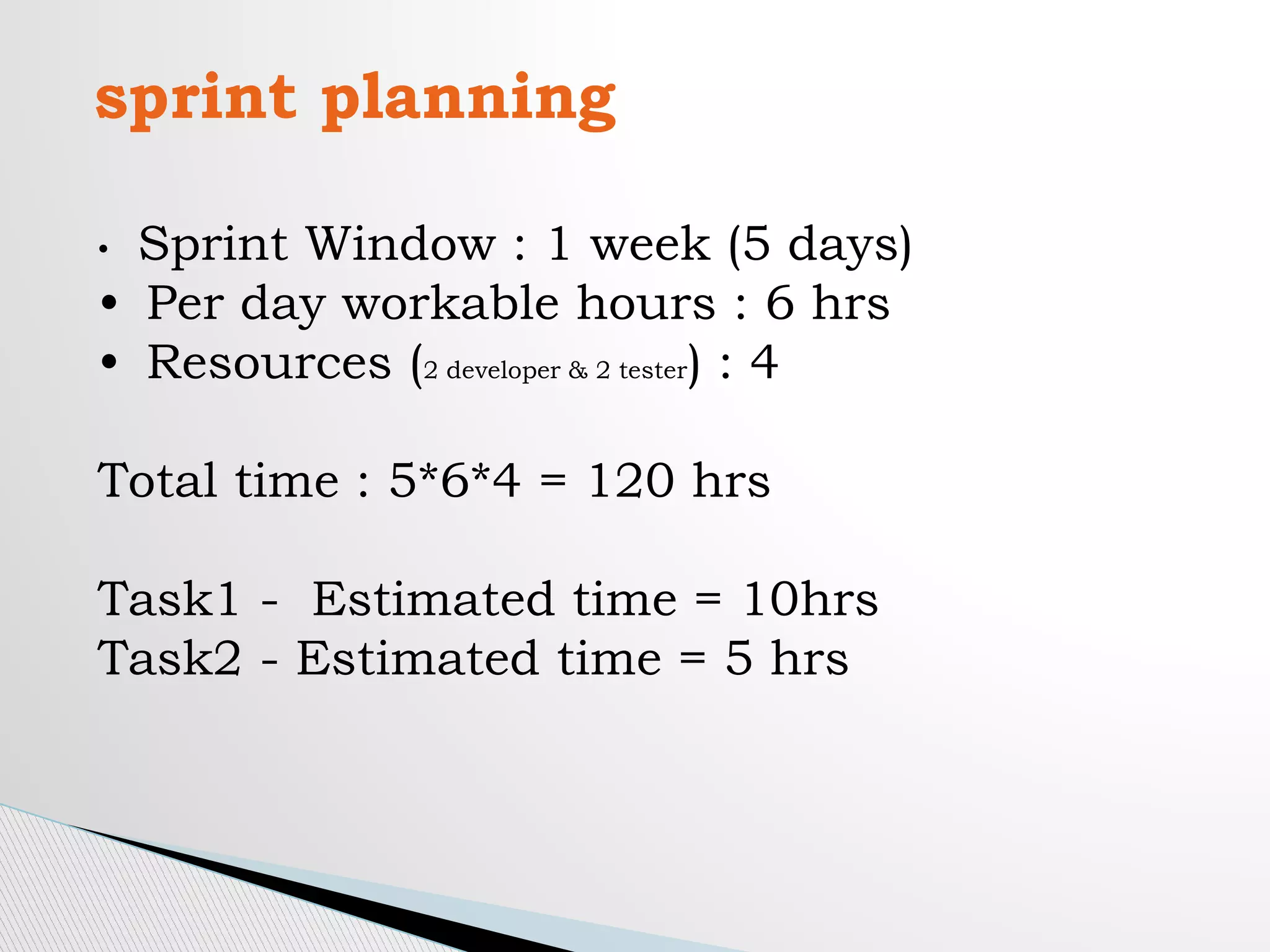 sprint planning
• Sprint Window : 1 week (5 days)
• Per day workable hours : 6 hrs
• Resources (2 developer & 2 tester) : 4
Total time : 5*6*4 = 120 hrs
Task1 - Estimated time = 10hrs
Task2 - Estimated time = 5 hrs
 