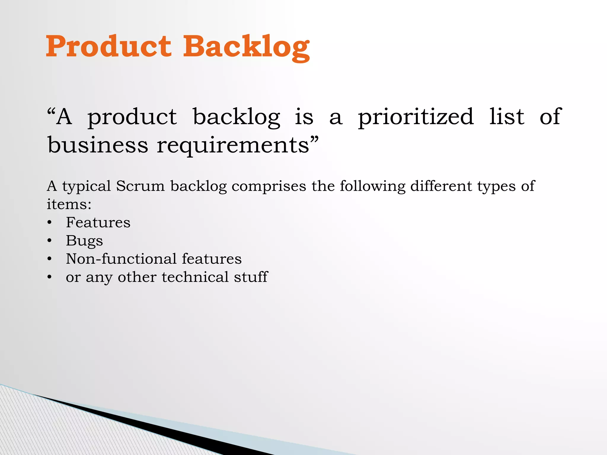 Product Backlog
“A product backlog is a prioritized list of
business requirements”
A typical Scrum backlog comprises the following different types of
items:
• Features
• Bugs
• Non-functional features
• or any other technical stuff
 