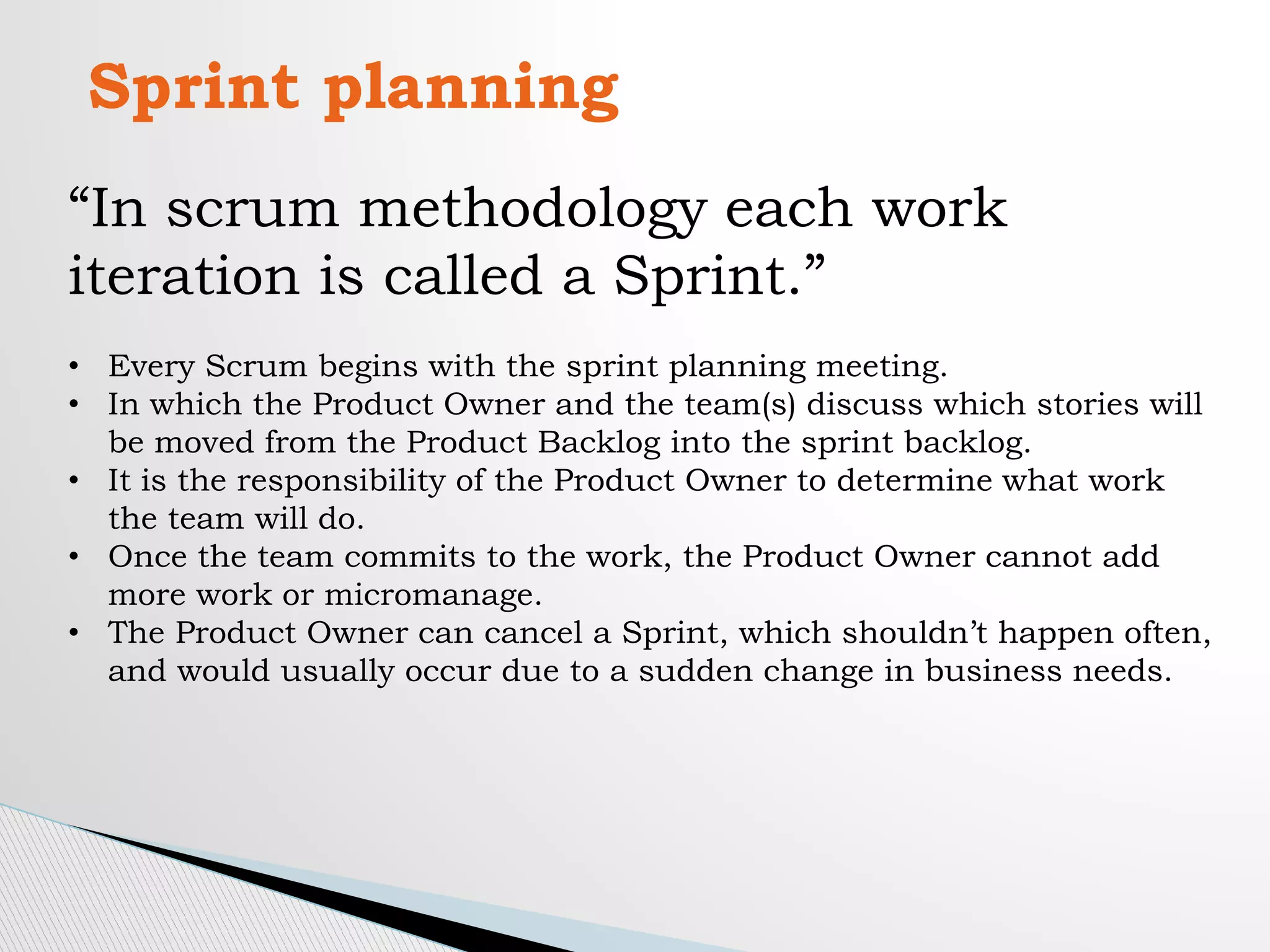 Sprint planning
“In scrum methodology each work
iteration is called a Sprint.”
• Every Scrum begins with the sprint planning meeting.
• In which the Product Owner and the team(s) discuss which stories will
be moved from the Product Backlog into the sprint backlog.
• It is the responsibility of the Product Owner to determine what work
the team will do.
• Once the team commits to the work, the Product Owner cannot add
more work or micromanage.
• The Product Owner can cancel a Sprint, which shouldn’t happen often,
and would usually occur due to a sudden change in business needs.
 