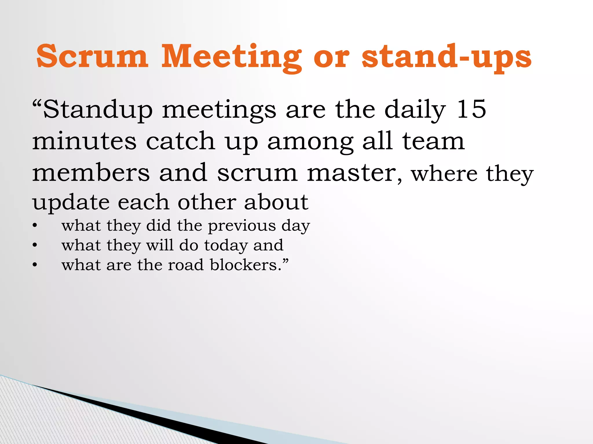 Scrum Meeting or stand-ups
“Standup meetings are the daily 15
minutes catch up among all team
members and scrum master, where they
update each other about
• what they did the previous day
• what they will do today and
• what are the road blockers.”
 
