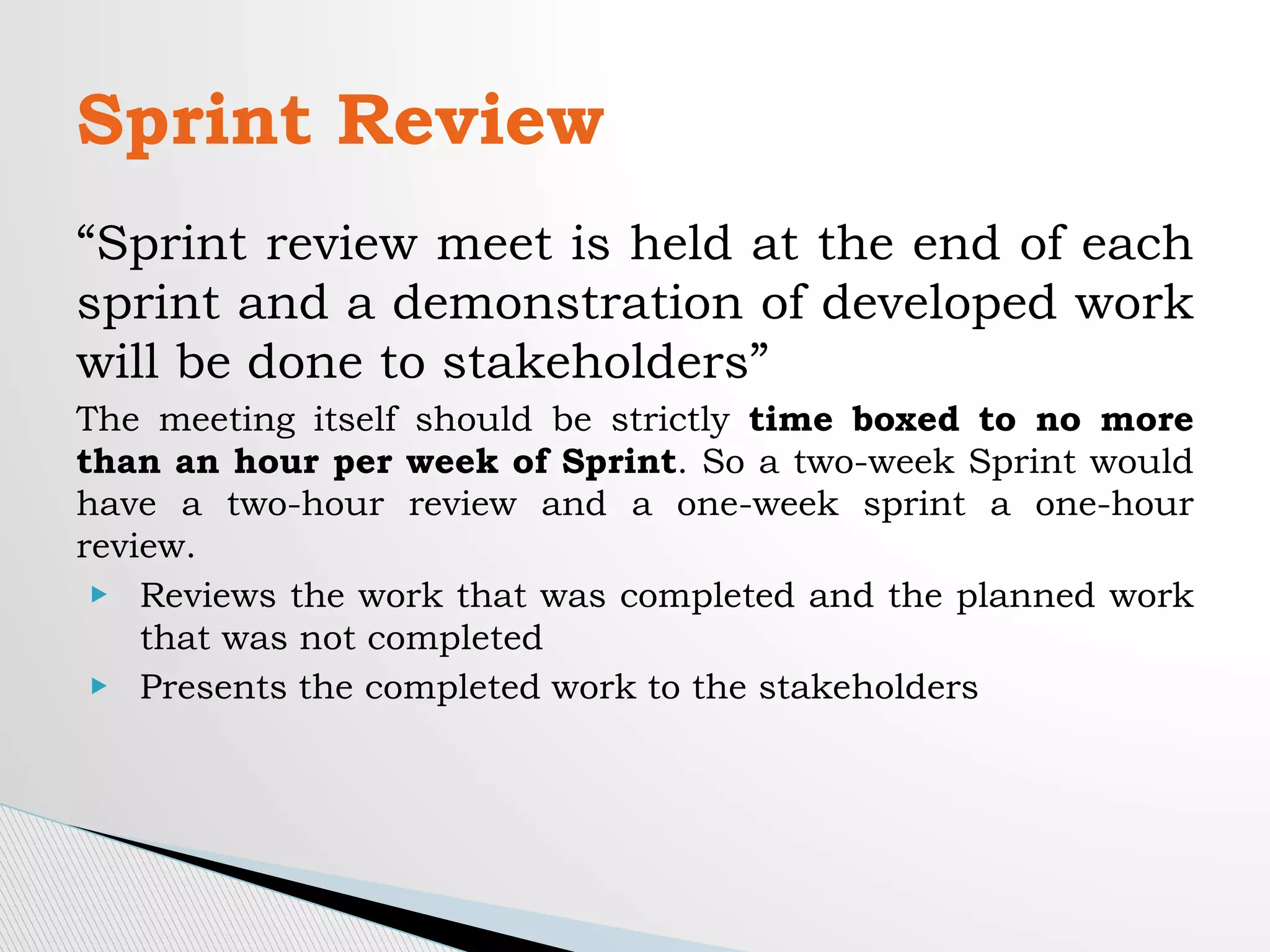 “Sprint review meet is held at the end of each
sprint and a demonstration of developed work
will be done to stakeholders”
The meeting itself should be strictly time boxed to no more
than an hour per week of Sprint. So a two-week Sprint would
have a two-hour review and a one-week sprint a one-hour
review.
▶ Reviews the work that was completed and the planned work
that was not completed
▶ Presents the completed work to the stakeholders
Sprint Review
 