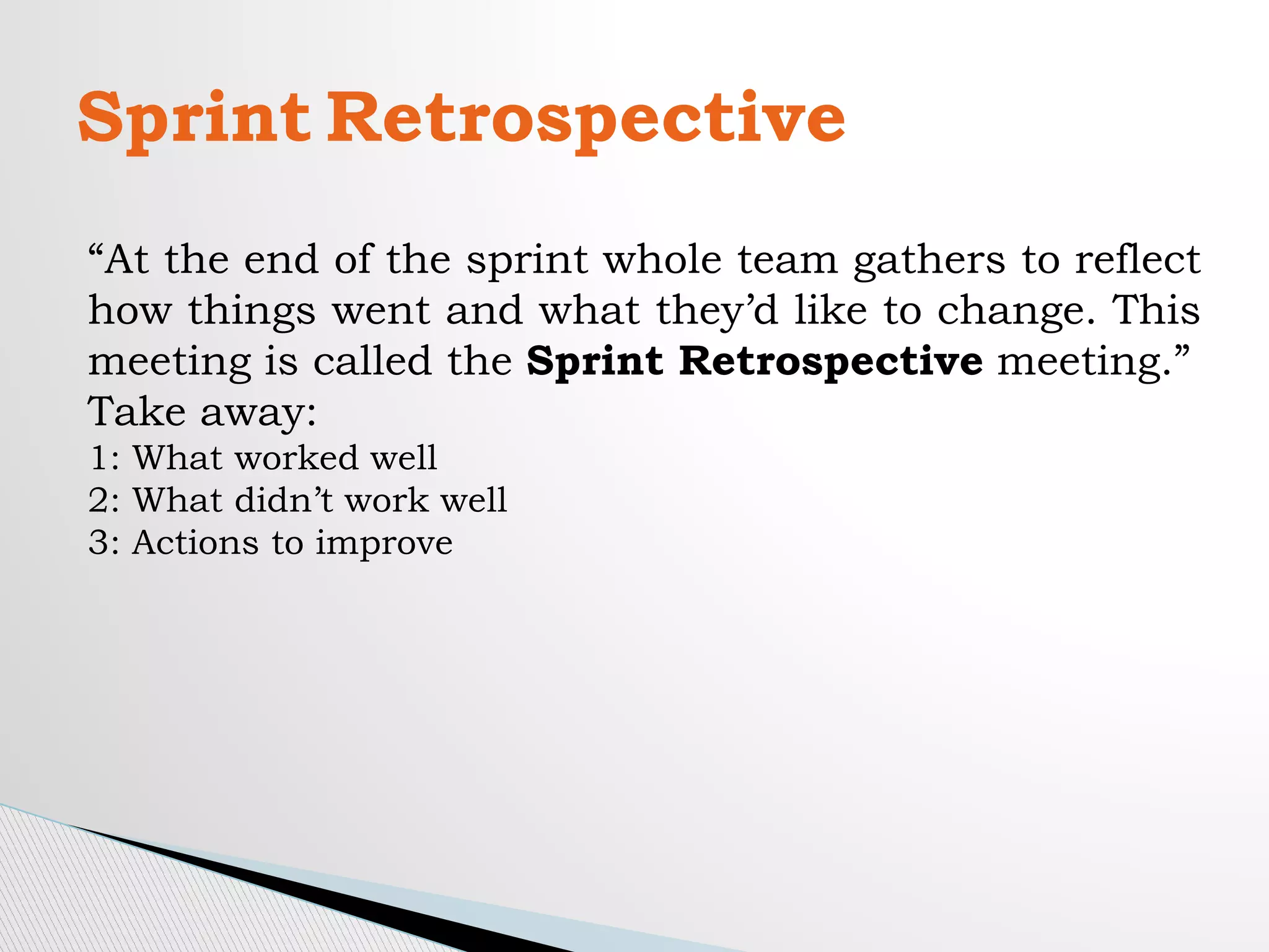 Sprint Retrospective
“At the end of the sprint whole team gathers to reflect
how things went and what they’d like to change. This
meeting is called the Sprint Retrospective meeting.”
Take away:
1: What worked well
2: What didn’t work well
3: Actions to improve
 