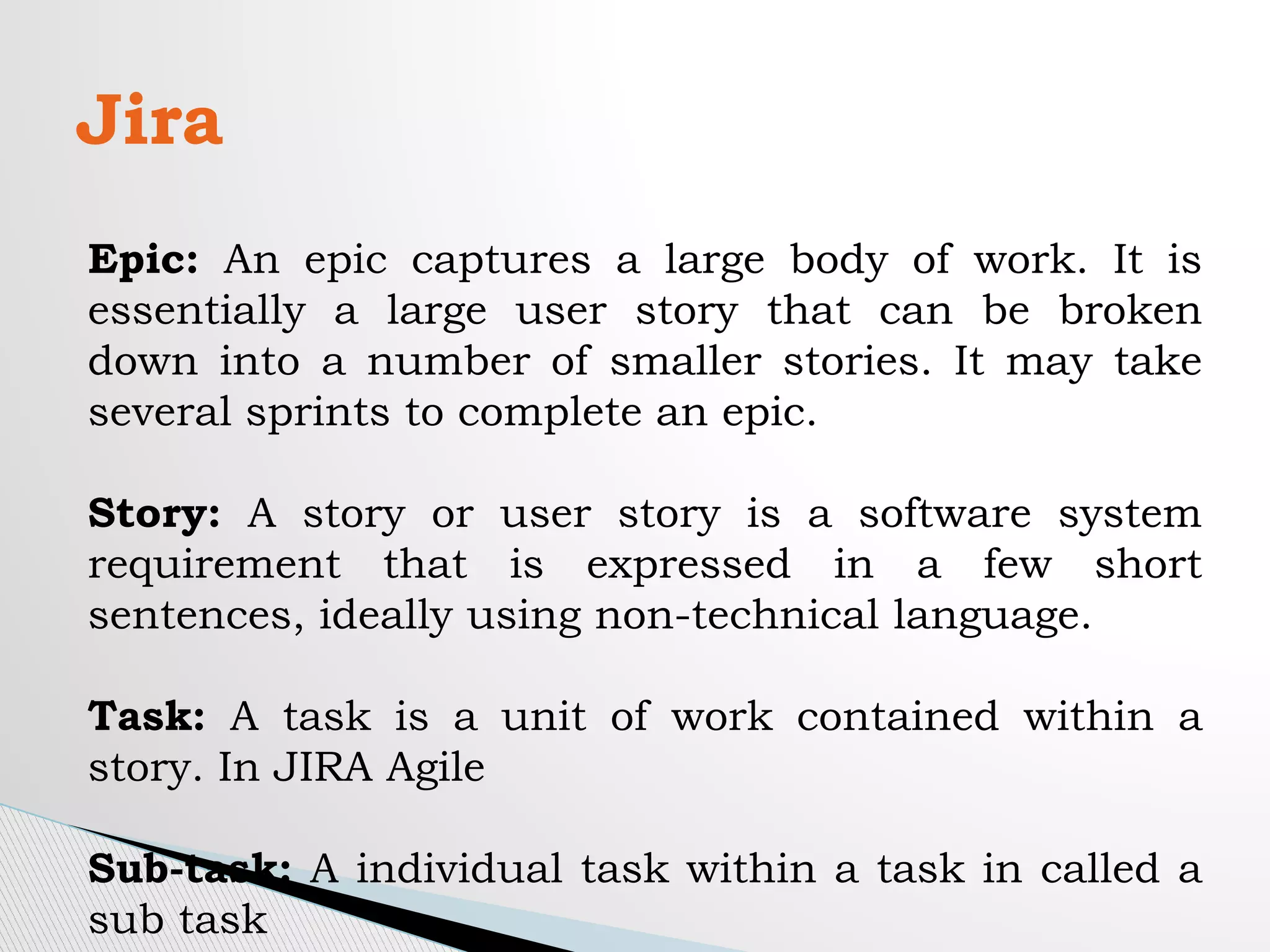Jira
Epic: An epic captures a large body of work. It is
essentially a large user story that can be broken
down into a number of smaller stories. It may take
several sprints to complete an epic.
Story: A story or user story is a software system
requirement that is expressed in a few short
sentences, ideally using non-technical language.
Task: A task is a unit of work contained within a
story. In JIRA Agile
Sub-task: A individual task within a task in called a
sub task
 