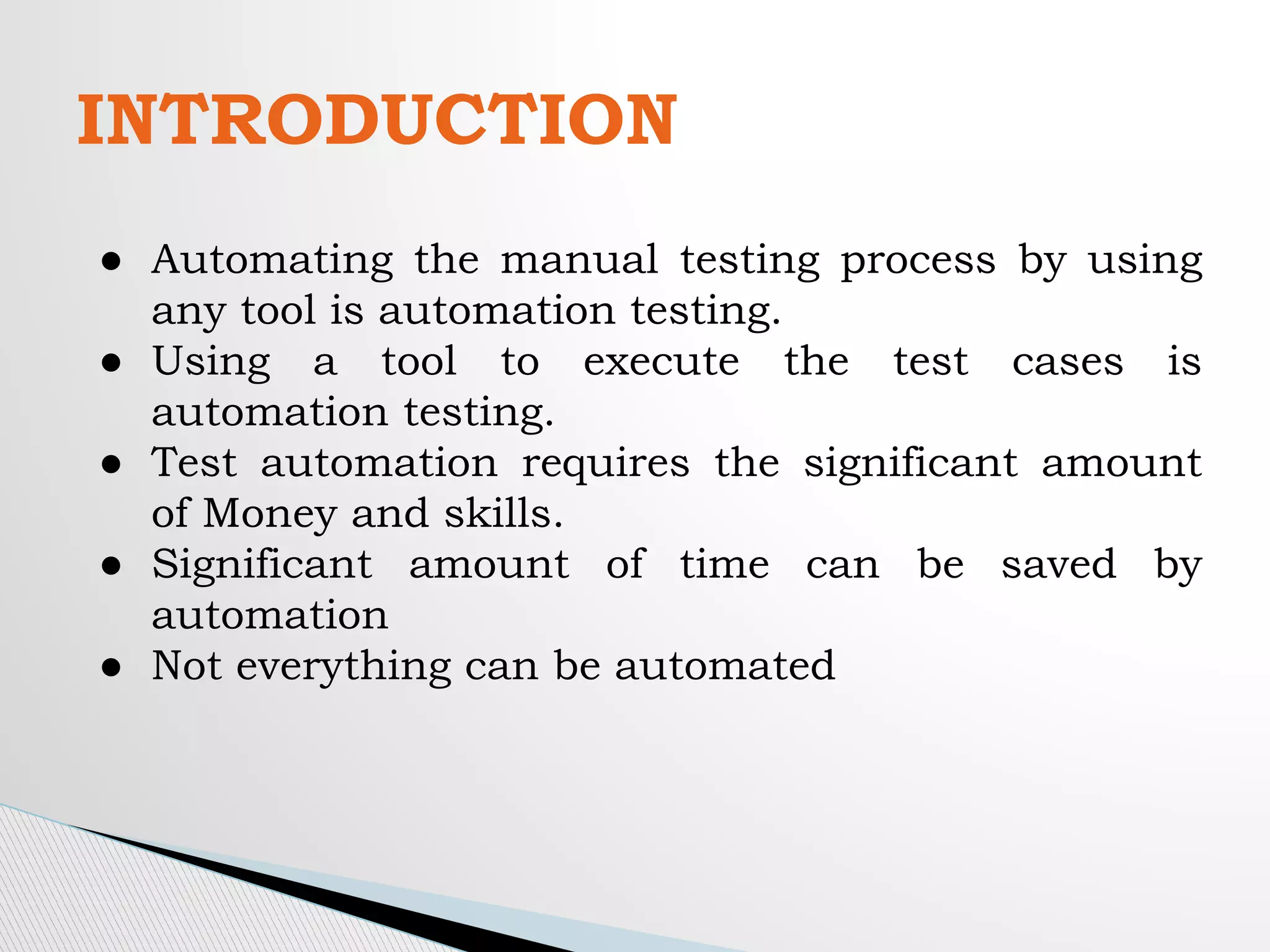 INTRODUCTION
● Automating the manual testing process by using
any tool is automation testing.
● Using a tool to execute the test cases is
automation testing.
● Test automation requires the significant amount
of Money and skills.
● Significant amount of time can be saved by
automation
● Not everything can be automated
 