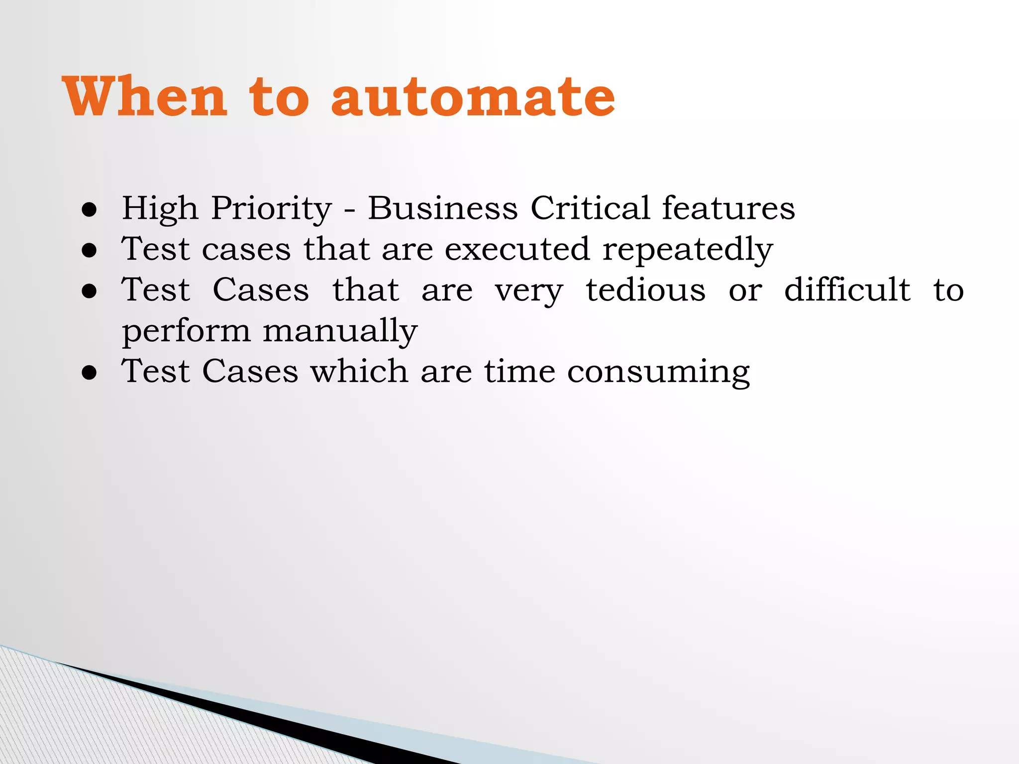 When to automate
● High Priority - Business Critical features
● Test cases that are executed repeatedly
● Test Cases that are very tedious or difficult to
perform manually
● Test Cases which are time consuming
 