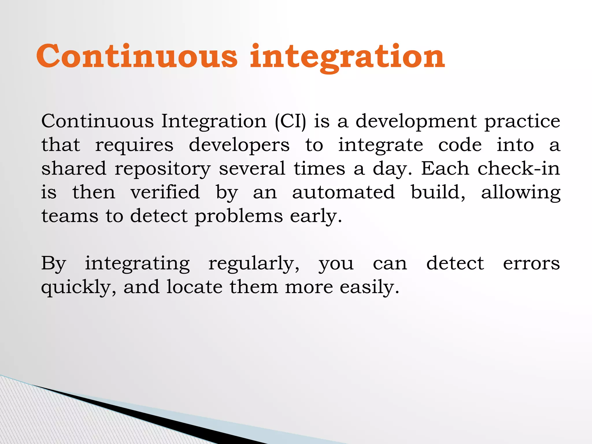 Continuous integration
Continuous Integration (CI) is a development practice
that requires developers to integrate code into a
shared repository several times a day. Each check-in
is then verified by an automated build, allowing
teams to detect problems early.
By integrating regularly, you can detect errors
quickly, and locate them more easily.
 