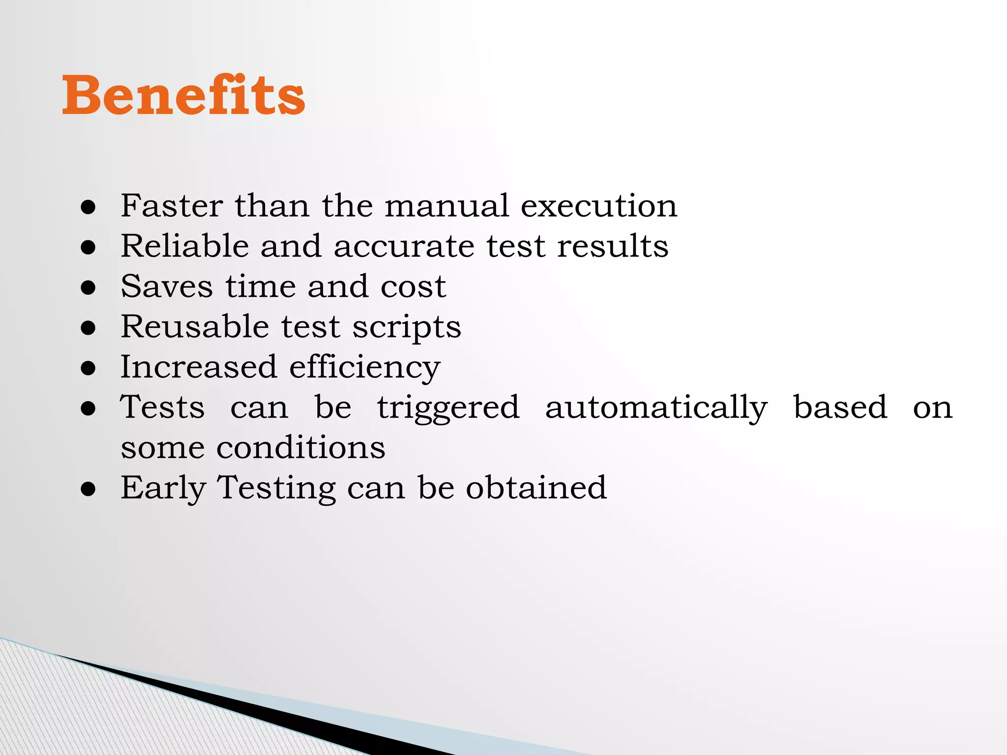 Benefits
● Faster than the manual execution
● Reliable and accurate test results
● Saves time and cost
● Reusable test scripts
● Increased efficiency
● Tests can be triggered automatically based on
some conditions
● Early Testing can be obtained
 