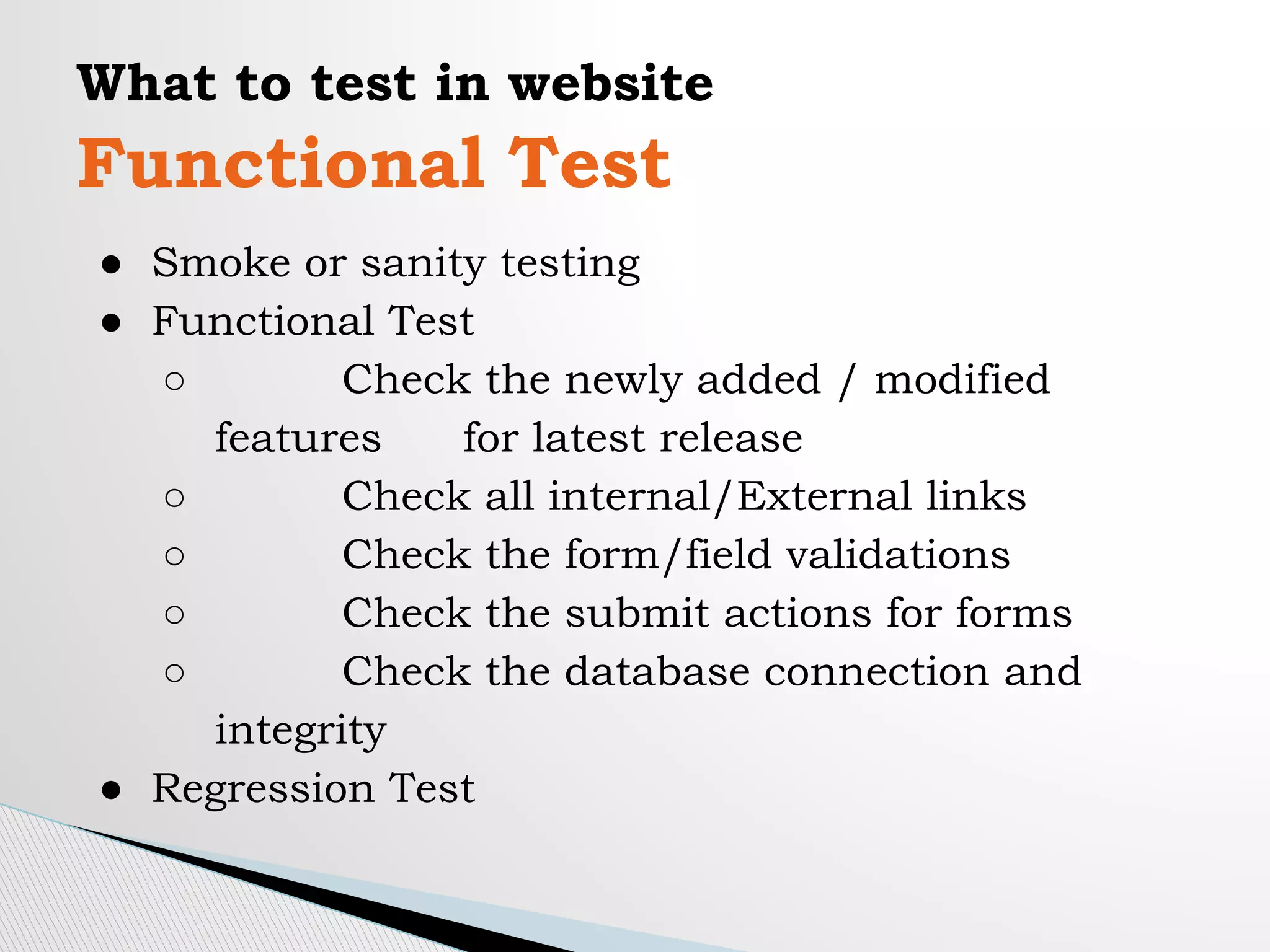 What to test in website
Functional Test
● Smoke or sanity testing
● Functional Test
○ Check the newly added / modified
features for latest release
○ Check all internal/External links
○ Check the form/field validations
○ Check the submit actions for forms
○ Check the database connection and
integrity
● Regression Test
 