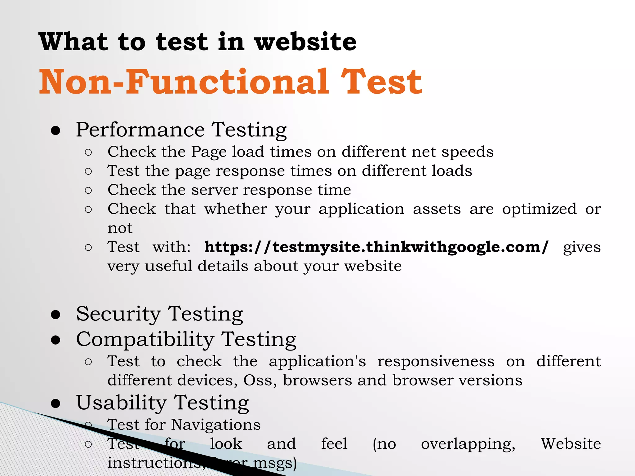 What to test in website
Non-Functional Test
● Performance Testing
○ Check the Page load times on different net speeds
○ Test the page response times on different loads
○ Check the server response time
○ Check that whether your application assets are optimized or
not
○ Test with: https://testmysite.thinkwithgoogle.com/ gives
very useful details about your website
● Security Testing
● Compatibility Testing
○ Test to check the application's responsiveness on different
different devices, Oss, browsers and browser versions
● Usability Testing
○ Test for Navigations
○ Test for look and feel (no overlapping, Website
instructions,Error msgs)
 