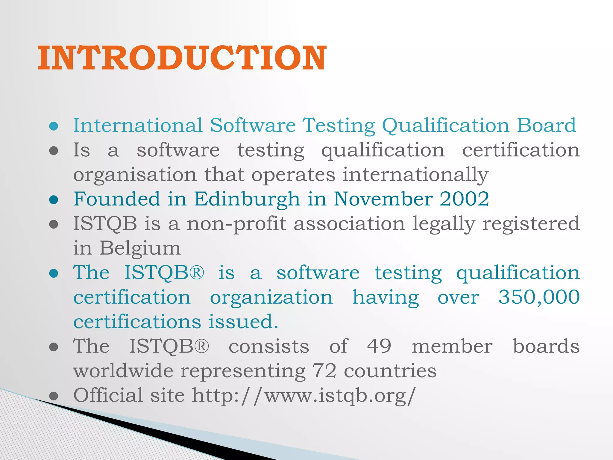 INTRODUCTION
● International Software Testing Qualification Board
● Is a software testing qualification certification
organisation that operates internationally
● Founded in Edinburgh in November 2002
● ISTQB is a non-profit association legally registered
in Belgium
● The ISTQB® is a software testing qualification
certification organization having over 350,000
certifications issued.
● The ISTQB® consists of 49 member boards
worldwide representing 72 countries
● Official site http://www.istqb.org/
 