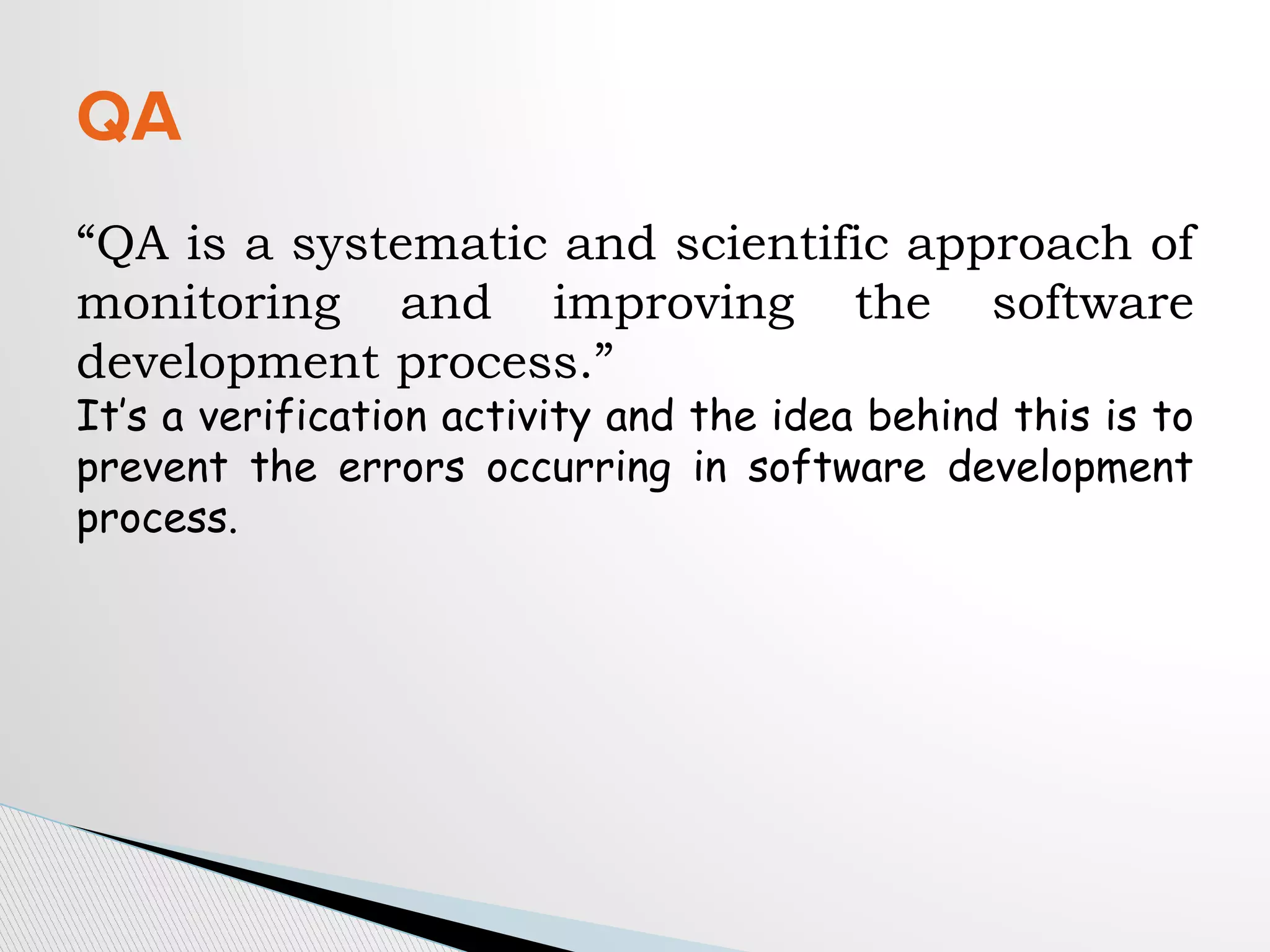 “QA is a systematic and scientific approach of
monitoring and improving the software
development process.”
It’s a verification activity and the idea behind this is to
prevent the errors occurring in software development
process.
QA
 