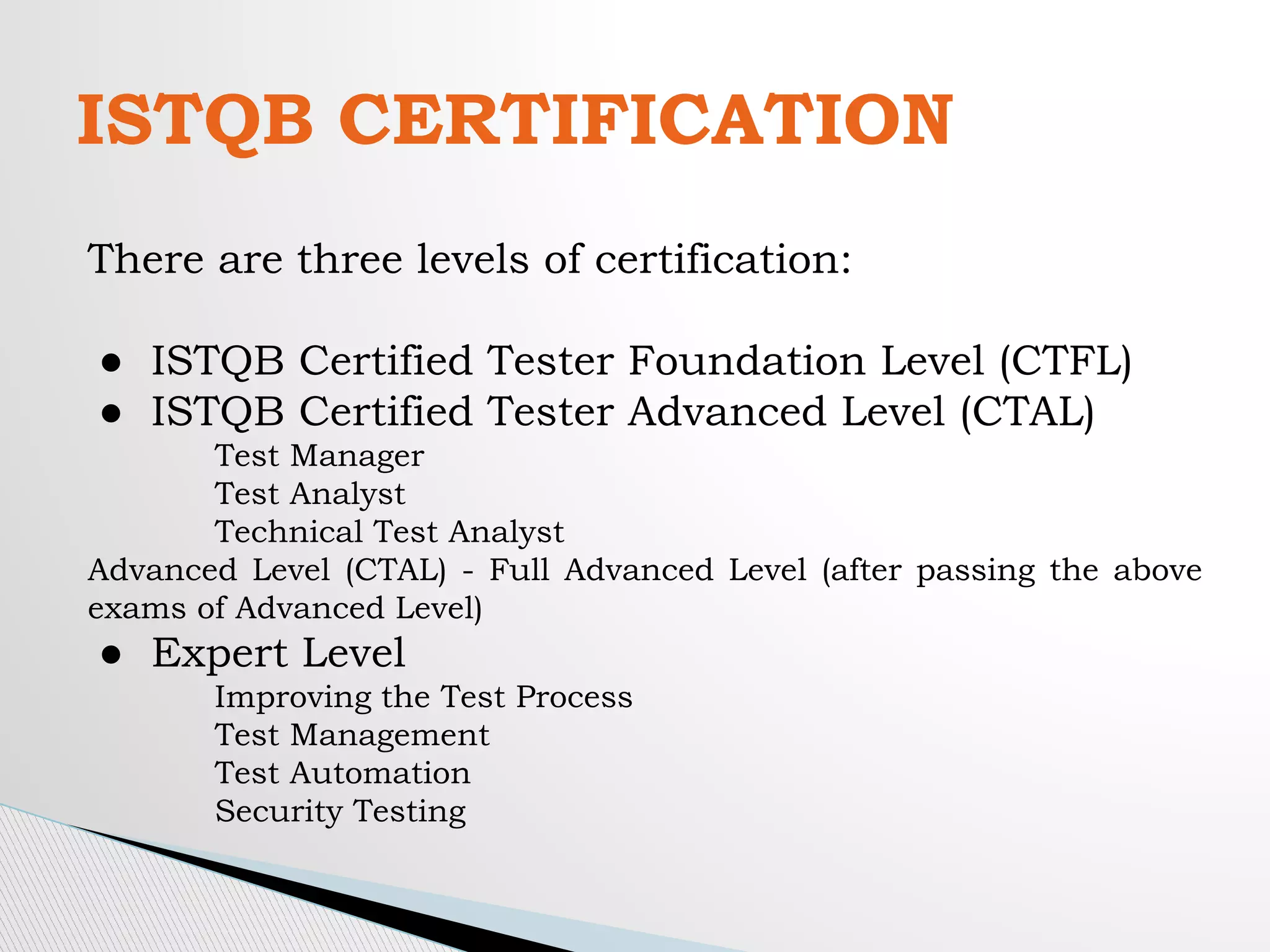 ISTQB CERTIFICATION
There are three levels of certification:
● ISTQB Certified Tester Foundation Level (CTFL)
● ISTQB Certified Tester Advanced Level (CTAL)
Test Manager
Test Analyst
Technical Test Analyst
Advanced Level (CTAL) - Full Advanced Level (after passing the above
exams of Advanced Level)
● Expert Level
Improving the Test Process
Test Management
Test Automation
Security Testing
 