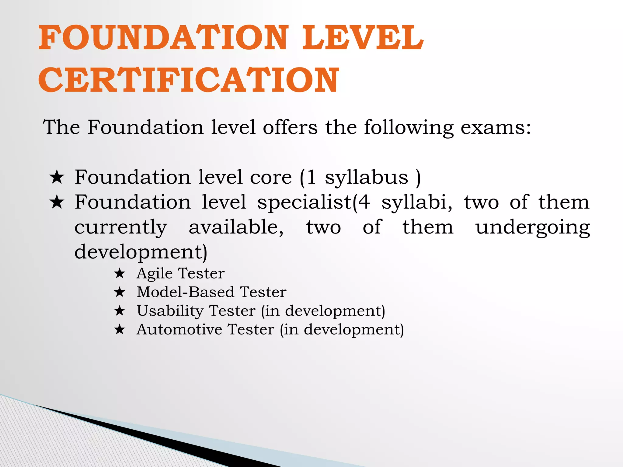 FOUNDATION LEVEL
CERTIFICATION
The Foundation level offers the following exams:
★ Foundation level core (1 syllabus )
★ Foundation level specialist(4 syllabi, two of them
currently available, two of them undergoing
development)
★ Agile Tester
★ Model-Based Tester
★ Usability Tester (in development)
★ Automotive Tester (in development)
 