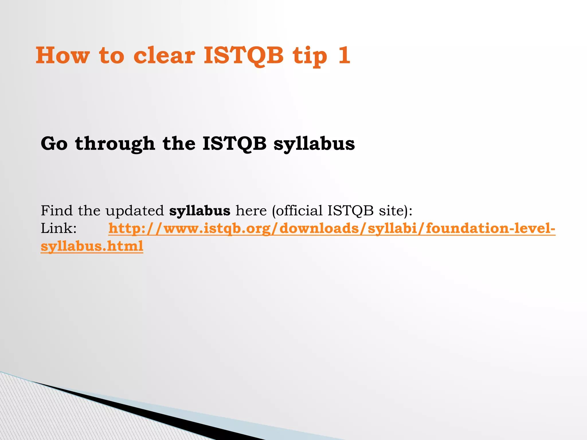 How to clear ISTQB tip 1
Go through the ISTQB syllabus
Find the updated syllabus here (official ISTQB site):
Link: http://www.istqb.org/downloads/syllabi/foundation-level-
syllabus.html
 