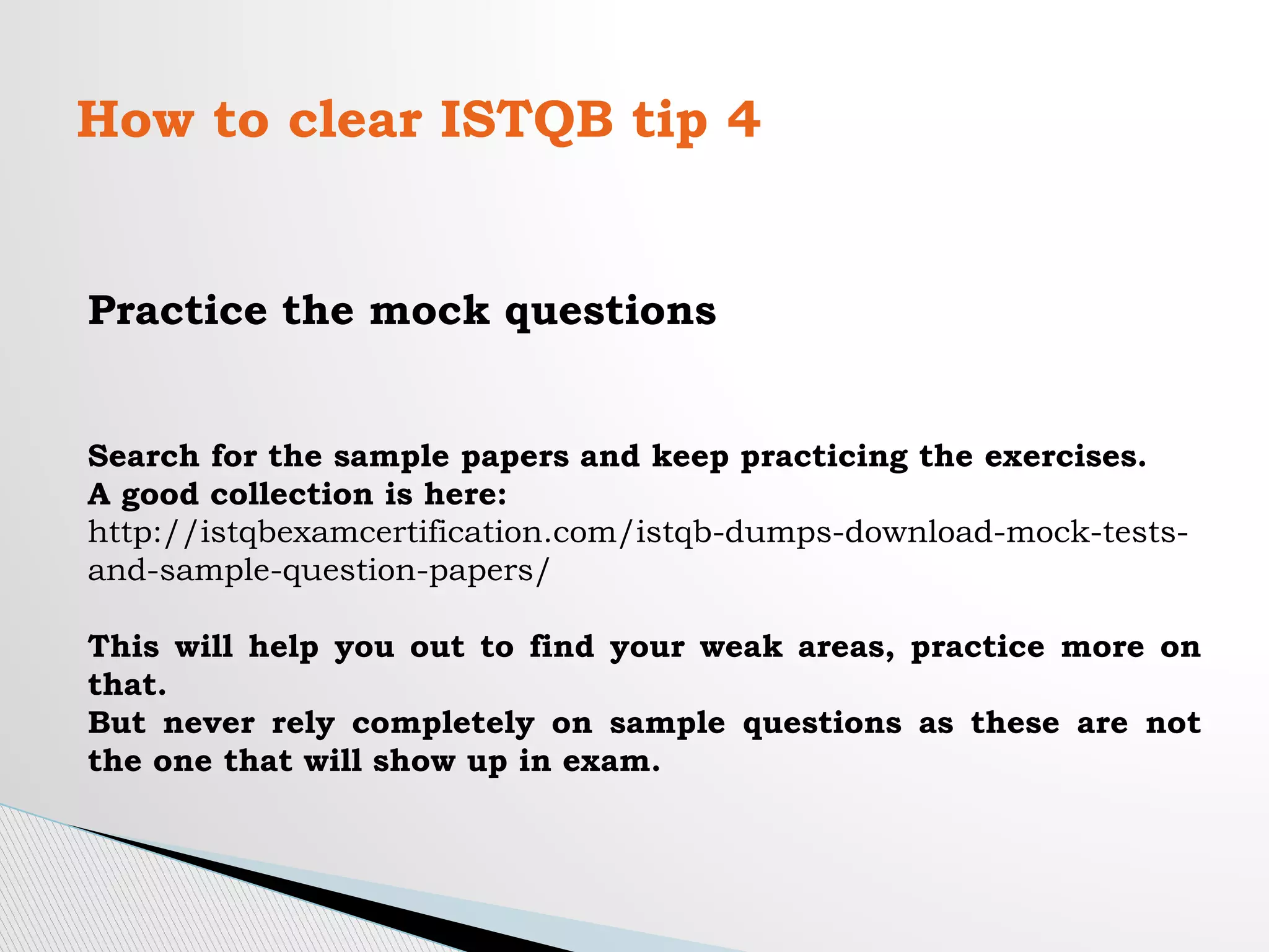How to clear ISTQB tip 4
Practice the mock questions
Search for the sample papers and keep practicing the exercises.
A good collection is here:
http://istqbexamcertification.com/istqb-dumps-download-mock-tests-
and-sample-question-papers/
This will help you out to find your weak areas, practice more on
that.
But never rely completely on sample questions as these are not
the one that will show up in exam.
 