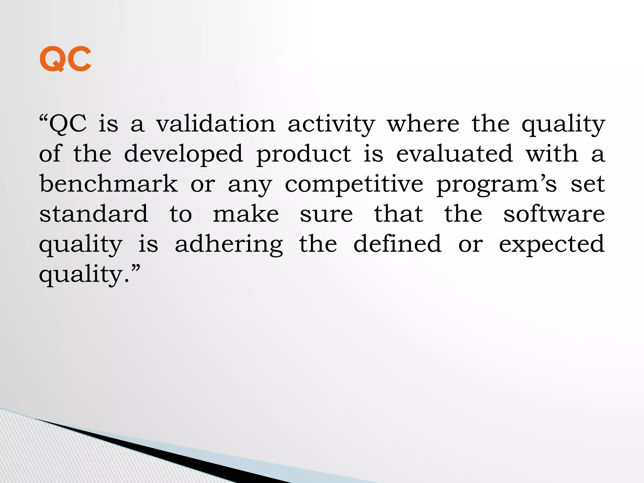 “QC is a validation activity where the quality
of the developed product is evaluated with a
benchmark or any competitive program’s set
standard to make sure that the software
quality is adhering the defined or expected
quality.”
QC
 