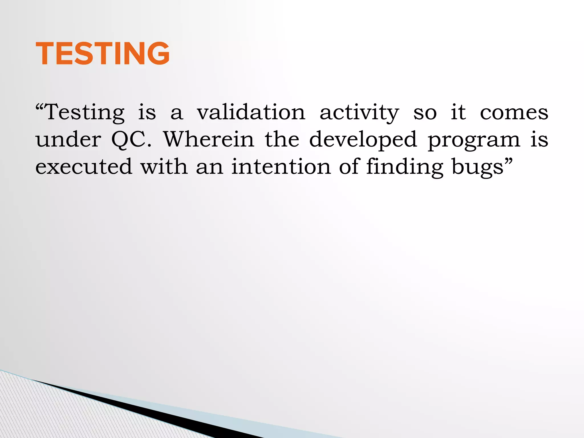 “Testing is a validation activity so it comes
under QC. Wherein the developed program is
executed with an intention of finding bugs”
TESTING
 