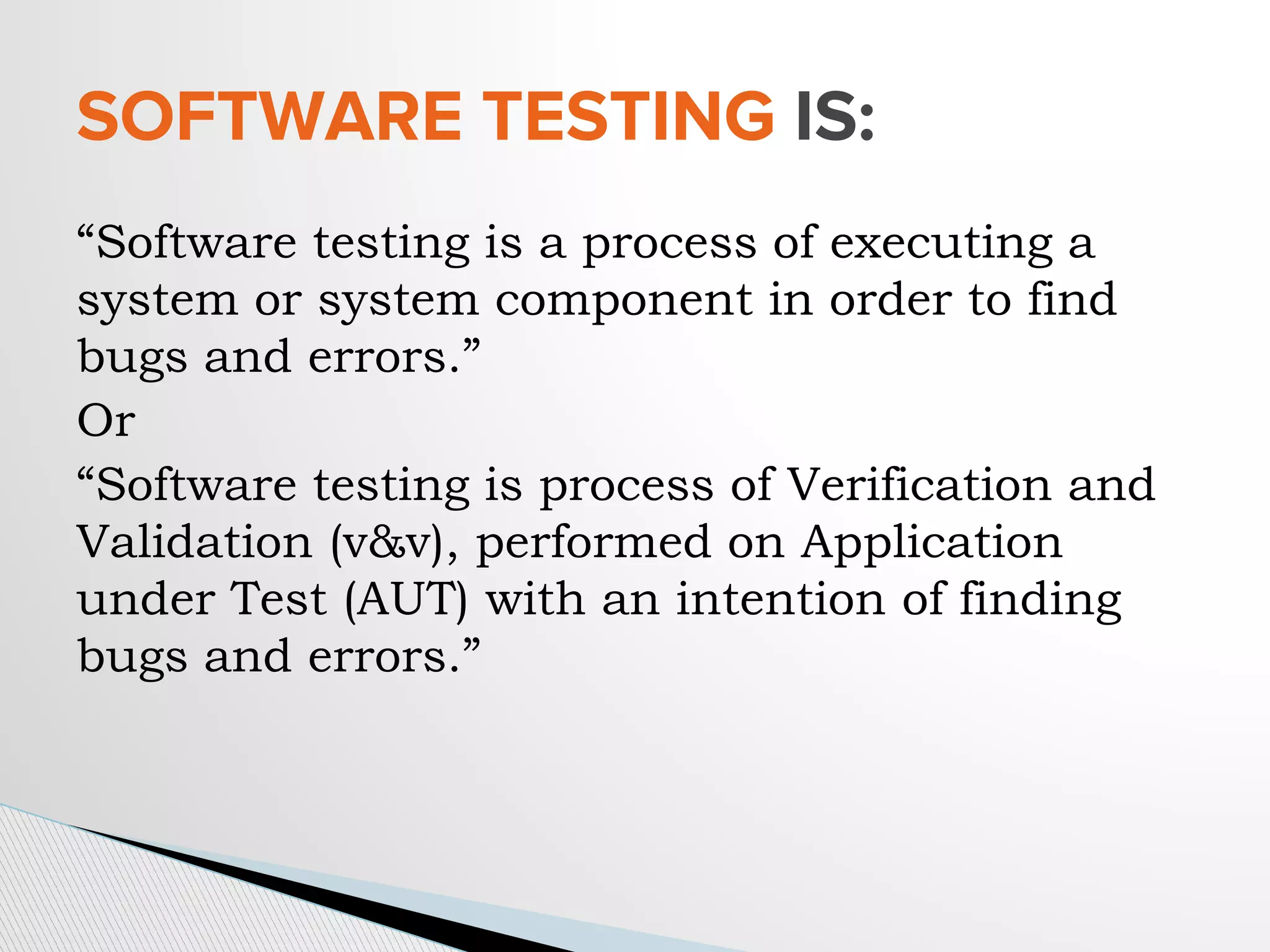 “Software testing is a process of executing a
system or system component in order to find
bugs and errors.”
Or
“Software testing is process of Verification and
Validation (v&v), performed on Application
under Test (AUT) with an intention of finding
bugs and errors.”
SOFTWARE TESTING IS:
 