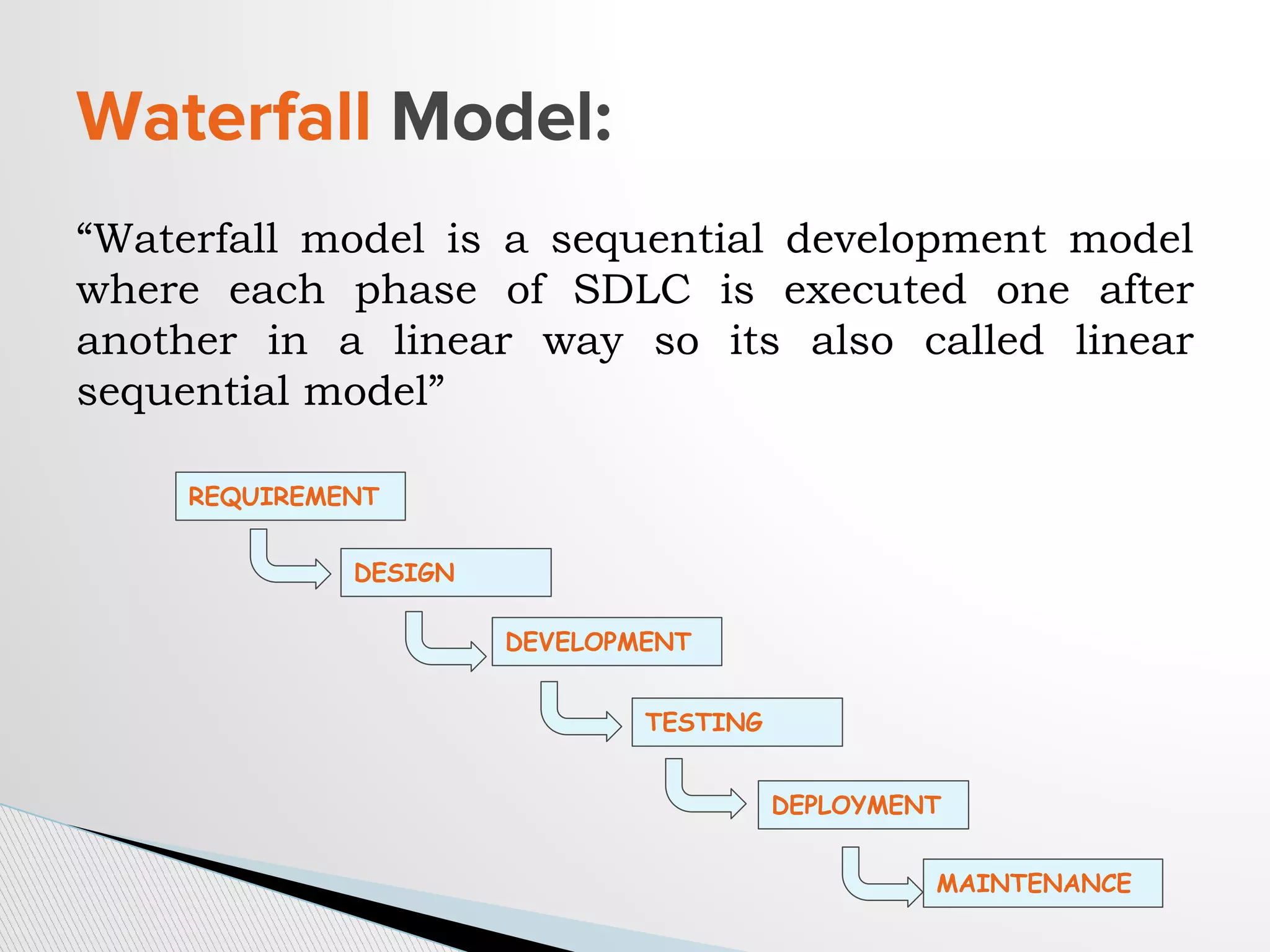 “Waterfall model is a sequential development model
where each phase of SDLC is executed one after
another in a linear way so its also called linear
sequential model”
Waterfall Model:
REQUIREMENT
DESIGN
DEVELOPMENT
TESTING
DEPLOYMENT
MAINTENANCE
 